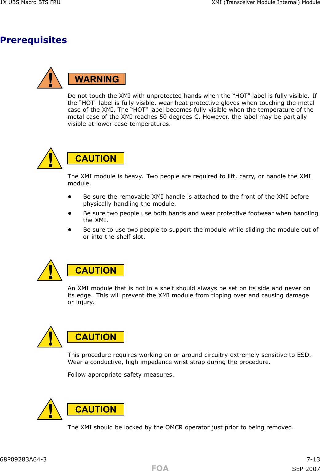 1X UBS Macro B T S FRU XMI (T r ansceiv er Module Internal) ModulePrerequisitesDo not touch the XMI with unprotected hands when the “HO T&quot; label is fully visible. Ifthe “HO T&quot; label is fully visible, wear heat protectiv e glo v es when touching the metalcase of the XMI. The “HO T&quot; label becomes fully visible when the temper ature of themetal case of the XMI reaches 50 degrees C. Howev er , the label ma y be partiallyvisible at lower case temper atures.The XMI module is hea vy . T wo people are required to lift, carry , or handle the XMImodule.•Be sure the remo v able XMI handle is attached to the front of the XMI beforeph ysically handling the module.•Be sure two people use both hands and wear protectiv e footwear when handlingthe XMI.•Be sure to use two people to support the module while sliding the module out ofor into the shelf slot.An XMI module that is not in a shelf should alw a ys be set on its side and nev er onits edge. This will prev ent the XMI module from tipping o v er and causing damageor injury .This procedure requires working on or around circuitry extremely sensitiv e to ESD .W ear a conductiv e, high impedance wrist str ap during the procedure.F ollow appropriate safet y measures.The XMI should be lock ed b y the OMCR oper ator just prior to being remo v ed.68P09283A64 -3 7 -13FOA SEP 2007