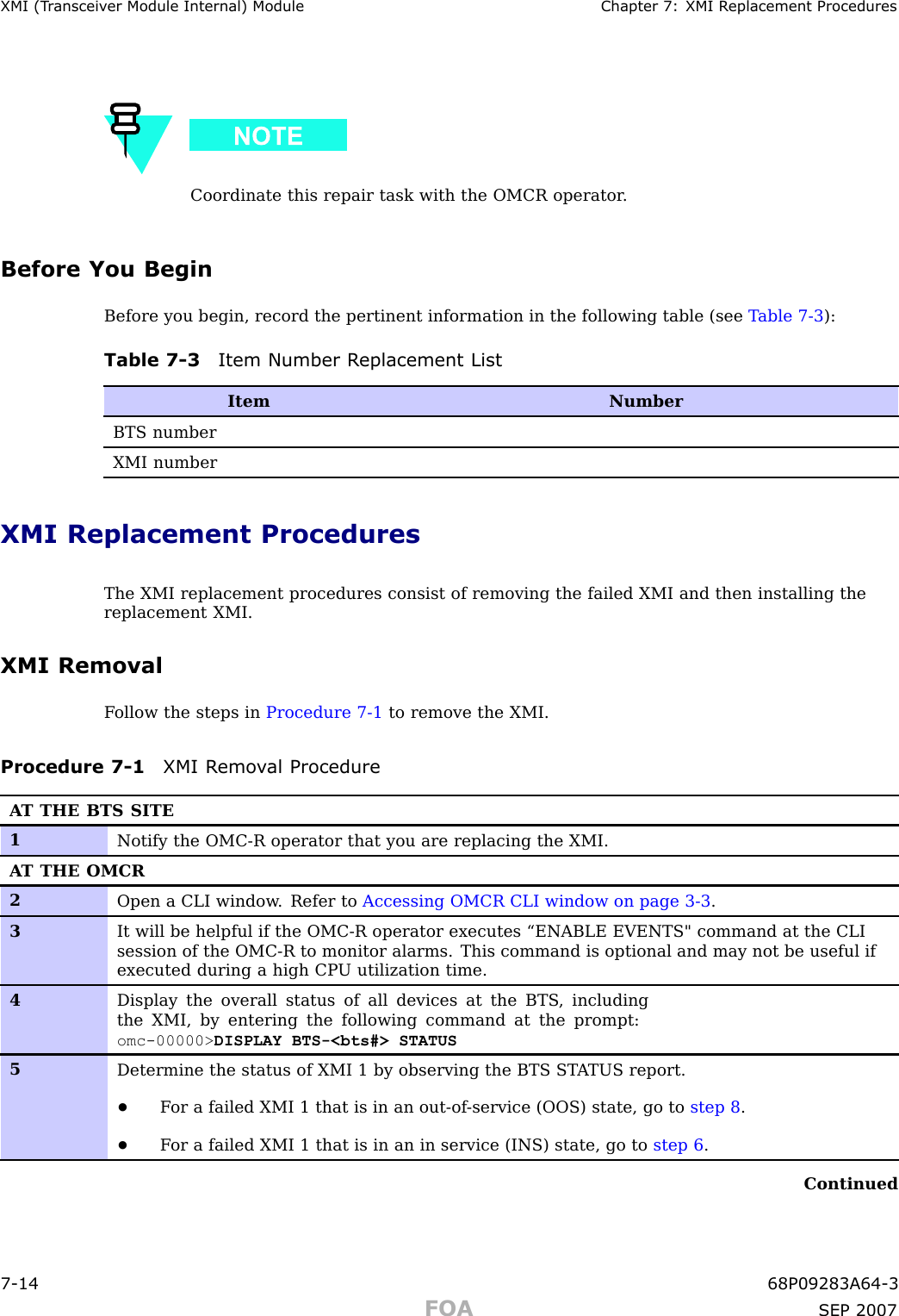 XMI (T r ansceiv er Module Internal) Module Chapter 7: XMI R eplacement ProceduresCoordinate this repair task with the OMCR operator .Before You BeginBefore you begin, record the pertinent information in the following table (see T able 7 -3 ):Table 7 -3 Item Number R eplacement ListItemNumberBTS numberXMI numberXMI Replacement ProceduresThe XMI replacement procedures consist of removing the failed XMI and then installing thereplacement XMI.XMI RemovalF ollow the steps in Procedure 7 -1 to remove the XMI.Procedure 7 -1 XMI R emo v al ProcedureA T THE BTS SITE1Notify the OMC-R operator that you are replacing the XMI.A T THE OMCR2Open a CLI window . Refer to Accessing OMCR CLI window on page 3- 3 .3It will be helpful if the OMC-R operator executes “ENABLE EVENTS&quot; command at the CLIsession of the OMC-R to monitor alarms. This command is optional and may not be useful ifexecuted during a high CP U utilization time.4Display the overall status of all devices at the BTS , includingthe XMI, by entering the following command at the prompt:omc-00000&gt; DISPLAY BTS-&lt;bts#&gt; STATUS5Determine the status of XMI 1 by observing the BTS ST A TUS report.•F or a failed XMI 1 that is in an out-of -service (OOS) state, go to step 8 .•F or a failed XMI 1 that is in an in service (INS) state, go to step 6 .Continued7 -14 68P09283A64 -3FOA SEP 2007