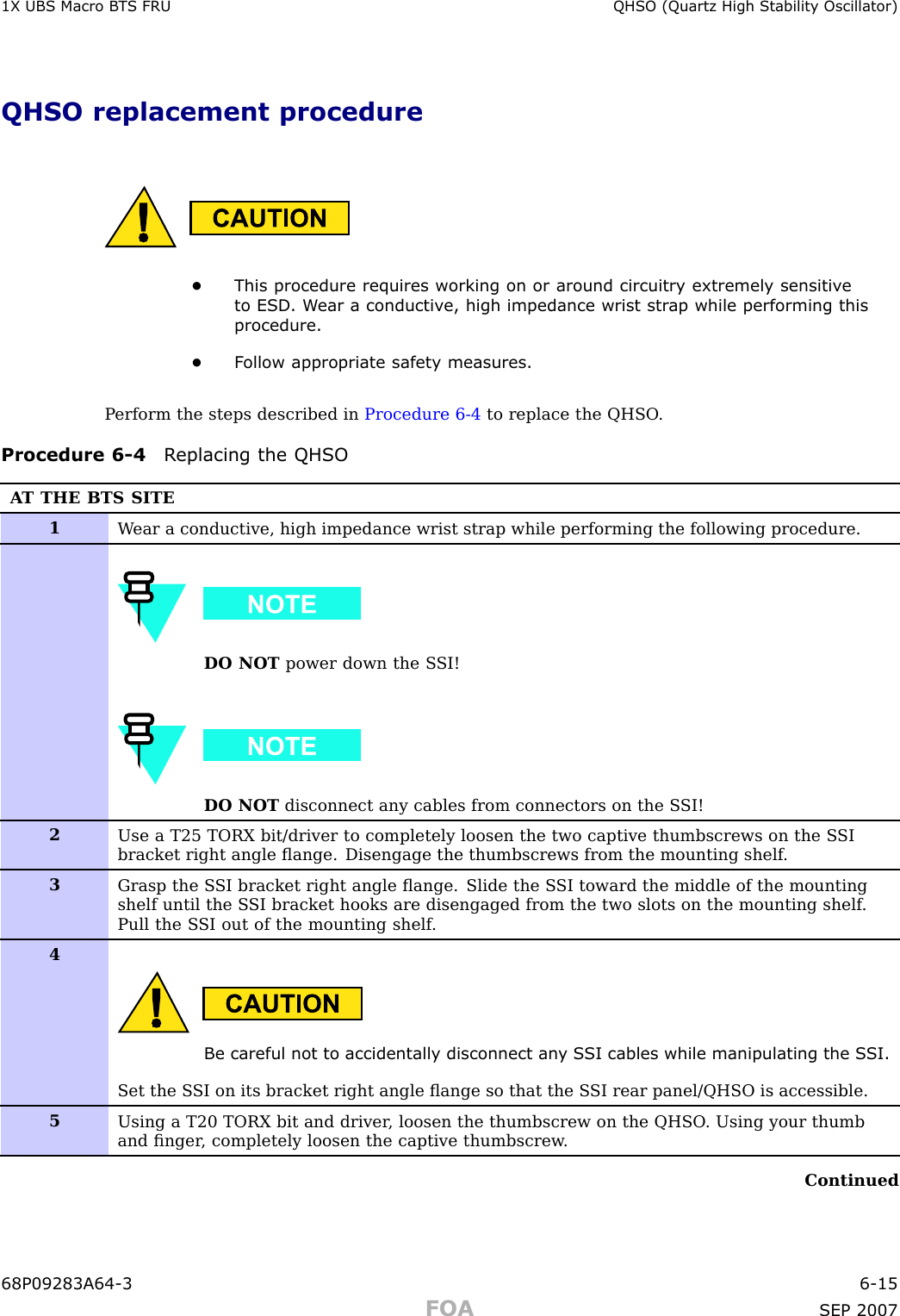 1X UBS Macro B T S FRU QHSO (Quartz High Stabilit y Oscillator)QHSO replacement procedure•This procedure requires working on or around circuitry extremely sensitiv eto ESD . W ear a conductiv e, high impedance wrist str ap while performing thisprocedure.•F ollow appropriate safet y measures.P erform the steps described in Procedure 6 -4 to replace the QHSO .Procedure 6 -4 R eplacing the QHSOA T THE BTS SITE1W ear a conductive, high impedance wrist strap while performing the following procedure.DO NOT power down the S SI!DO NOT disconnect any cables from connectors on the S SI!2Use a T25 TORX bit/driver to completely loosen the two captive thumbscrews on the S SIbracket right angle ﬂange. Disengage the thumbscrews from the mounting shelf .3Grasp the S SI bracket right angle ﬂange. Slide the S SI toward the middle of the mountingshelf until the S SI bracket hooks are disengaged from the two slots on the mounting shelf .Pull the S SI out of the mounting shelf .4Be careful not to accidentally disconnect an y S SI cables while manipulating the S SI.Set the S SI on its bracket right angle ﬂange so that the S SI rear panel/QHSO is accessible.5Using a T20 TORX bit and driver , loosen the thumbscrew on the QHSO . Using your thumband ﬁnger , completely loosen the captive thumbscrew .Continued68P09283A64 -3 6 -15FOA SEP 2007