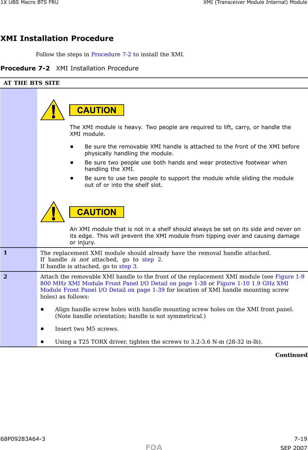 1X UBS Macro B T S FRU XMI (T r ansceiv er Module Internal) ModuleXMI Installation ProcedureF ollow the steps in Procedure 7 -2 to install the XMI.Procedure 7 -2 XMI Installation ProcedureA T THE BTS SITEThe XMI module is hea vy . T wo people are required to lift, carry , or handle theXMI module.•Be sure the remo v able XMI handle is attached to the front of the XMI beforeph ysically handling the module.•Be sure two people use both hands and wear protectiv e footwear whenhandling the XMI.•Be sure to use two people to support the module while sliding the moduleout of or into the shelf slot.An XMI module that is not in a shelf should alw a ys be set on its side and nev er onits edge. This will prev ent the XMI module from tipping o v er and causing damageor injury .1The replacement XMI module should already have the removal handle attached.If handleis notattached, go to step 2 .If handle is attached, go to step 3 .2A ttach the removable XMI handle to the front of the replacement XMI module (see Figure 1-9800 MHz XMI Module Front P anel I/O Detail on page 1- 38 or Figure 1-10 1.9 GHz XMIModule Front P anel I/O Detail on page 1- 39 for location of XMI handle mounting screwholes) as follows:•Align handle screw holes with handle mounting screw holes on the XMI front panel.(Note handle orientation; handle is not symmetrical.)•Insert two M5 screws.•Using a T25 TORX driver , tighten the screws to 3.2-3.6 N-m (28-32 in-lb).Continued68P09283A64 -3 7 -19FOA SEP 2007