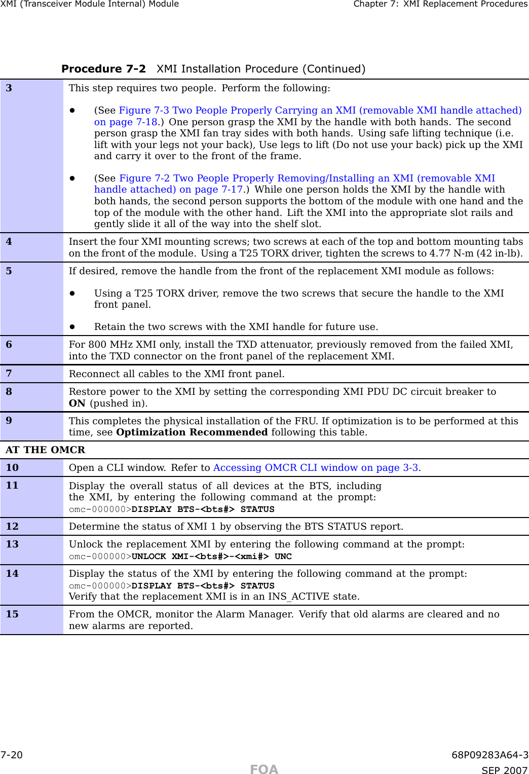 XMI (T r ansceiv er Module Internal) Module Chapter 7: XMI R eplacement ProceduresProcedure 7 -2 XMI Installation Procedure (Continued)3This step requires two people. P erform the following:•(See Figure 7-3 T wo P eople Properly Carrying an XMI (removable XMI handle attached)on page 7- 18 .) One person grasp the XMI by the handle with both hands. The secondperson grasp the XMI fan tray sides with both hands. Using safe lifting technique (i.e.lift with your legs not your back), Use legs to lift (Do not use your back) pick up the XMIand carry it over to the front of the frame.•(See Figure 7-2 T wo P eople Properly Removing/Installing an XMI (removable XMIhandle attached) on page 7- 17 .) While one person holds the XMI by the handle withboth hands, the second person supports the bottom of the module with one hand and thetop of the module with the other hand. Lift the XMI into the appropriate slot rails andgently slide it all of the way into the shelf slot.4Insert the four XMI mounting screws; two screws at each of the top and bottom mounting tabson the front of the module. Using a T25 TORX driver , tighten the screws to 4.77 N-m (42 in-lb).5If desired, remove the handle from the front of the replacement XMI module as follows:•Using a T25 TORX driver , remove the two screws that secure the handle to the XMIfront panel.•Retain the two screws with the XMI handle for future use.6F or 800 MHz XMI only , install the TXD attenuator , previously removed from the failed XMI,into the TXD connector on the front panel of the replacement XMI.7Reconnect all cables to the XMI front panel.8Restore power to the XMI by setting the corresponding XMI PDU DC circuit breaker toON (pushed in).9This completes the physical installation of the FRU . If optimization is to be performed at thistime, see Optimization Recommended following this table.A T THE OMCR10Open a CLI window . Refer to Accessing OMCR CLI window on page 3- 3 .11Display the overall status of all devices at the BTS , includingthe XMI, by entering the following command at the prompt:omc-000000&gt; DISPLAY BTS-&lt;bts#&gt; STATUS12Determine the status of XMI 1 by observing the BTS ST A TUS report.13Unlock the replacement XMI by entering the following command at the prompt:omc-000000&gt; UNLOCK XMI-&lt;bts#&gt;-&lt;xmi#&gt; UNC14Display the status of the XMI by entering the following command at the prompt:omc-000000&gt; DISPLAY BTS-&lt;bts#&gt; STATUSV erify that the replacement XMI is in an INS_ACTIVE state.15From the OMCR, monitor the Alarm Manager . V erify that old alarms are cleared and nonew alarms are reported.7 -20 68P09283A64 -3FOA SEP 2007