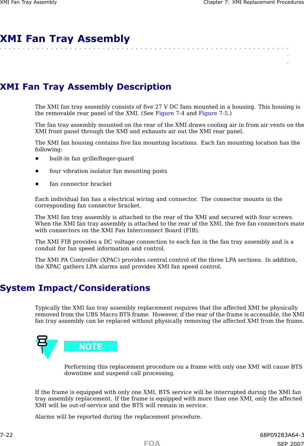 XMI F an T r a y Assembly Chapter 7: XMI R eplacement ProceduresXMI Fan Tray Assembly■■■■■■■■■■■■■■■■■■■■■■■■■■■■■■■■■■■■■■■■■■■■■■■■■■■■■■■■■■■■■■■■XMI Fan Tray Assembly DescriptionThe XMI fan tray assembly consists of ﬁve 27 V DC fans mounted in a housing. This housing isthe removable rear panel of the XMI. (See Figure 7 -4 and Figure 7 -5 .)The fan tray assembly mounted on the rear of the XMI draws cooling air in from air vents on theXMI front panel through the XMI and exhausts air out the XMI rear panel.The XMI fan housing contains ﬁve fan mounting locations. Each fan mounting location has thefollowing:•built -in fan grille/ﬁnger -guard•four vibration isolator fan mounting posts•fan connector bracketEach individual fan has a electrical wiring and connector . The connector mounts in thecorresponding fan connector bracket.The XMI fan tray assembly is attached to the rear of the XMI and secured with four screws.When the XMI fan tray assembly is attached to the rear of the XMI, the ﬁve fan connectors matewith connectors on the XMI F an Interconnect Board (FIB).The XMI FIB provides a DC voltage connection to each fan in the fan tray assembly and is aconduit for fan speed information and control.The XMI P A Controller (XP AC) provides central control of the three LP A sections. In addition,the XP AC gathers LP A alarms and provides XMI fan speed control.System Impact/ConsiderationsTypically the XMI fan tray assembly replacement requires that the affected XMI be physicallyremoved from the UBS Macro BTS frame. However , if the rear of the frame is accessible, the XMIfan tray assembly can be replaced without physically removing the affected XMI from the frame.P erforming this replacement procedure on a frame with only one XMI will cause BTSdowntime and suspend call processing.If the frame is equipped with only one XMI, BTS service will be interrupted during the XMI fantray assembly replacement. If the frame is equipped with more than one XMI, only the affectedXMI will be out -of -service and the BTS will remain in service.Alarms will be reported during the replacement procedure.7 -22 68P09283A64 -3FOA SEP 2007