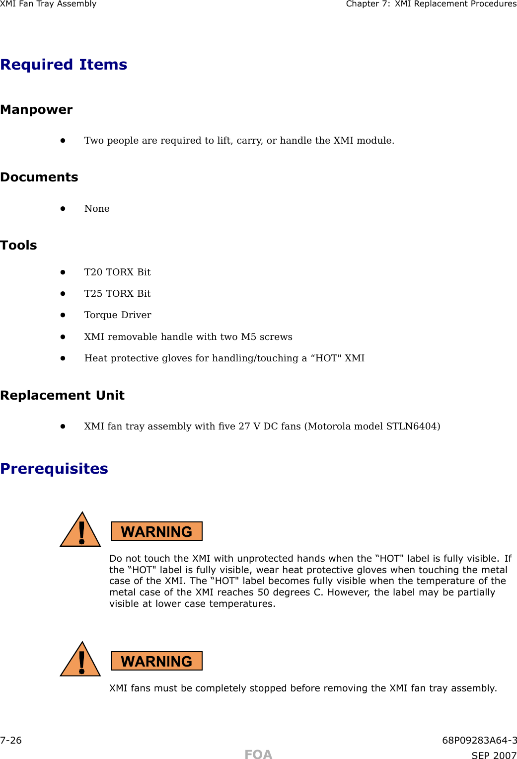 XMI F an T r a y Assembly Chapter 7: XMI R eplacement ProceduresRequired ItemsManpower•T wo people are required to lift, carry , or handle the XMI module.Documents•NoneTools•T20 TORX Bit•T25 TORX Bit•T orque Driver•XMI removable handle with two M5 screws•Heat protective gloves for handling/touching a “HOT&quot; XMIReplacement Unit•XMI fan tray assembly with ﬁve 27 V DC fans (Motorola model STLN6404)PrerequisitesDo not touch the XMI with unprotected hands when the “HO T&quot; label is fully visible. Ifthe “HO T&quot; label is fully visible, wear heat protectiv e glo v es when touching the metalcase of the XMI. The “HO T&quot; label becomes fully visible when the temper ature of themetal case of the XMI reaches 50 degrees C. Howev er , the label ma y be partiallyvisible at lower case temper atures.XMI fans must be completely stopped before remo ving the XMI fan tr a y assembly .7 -26 68P09283A64 -3FOA SEP 2007