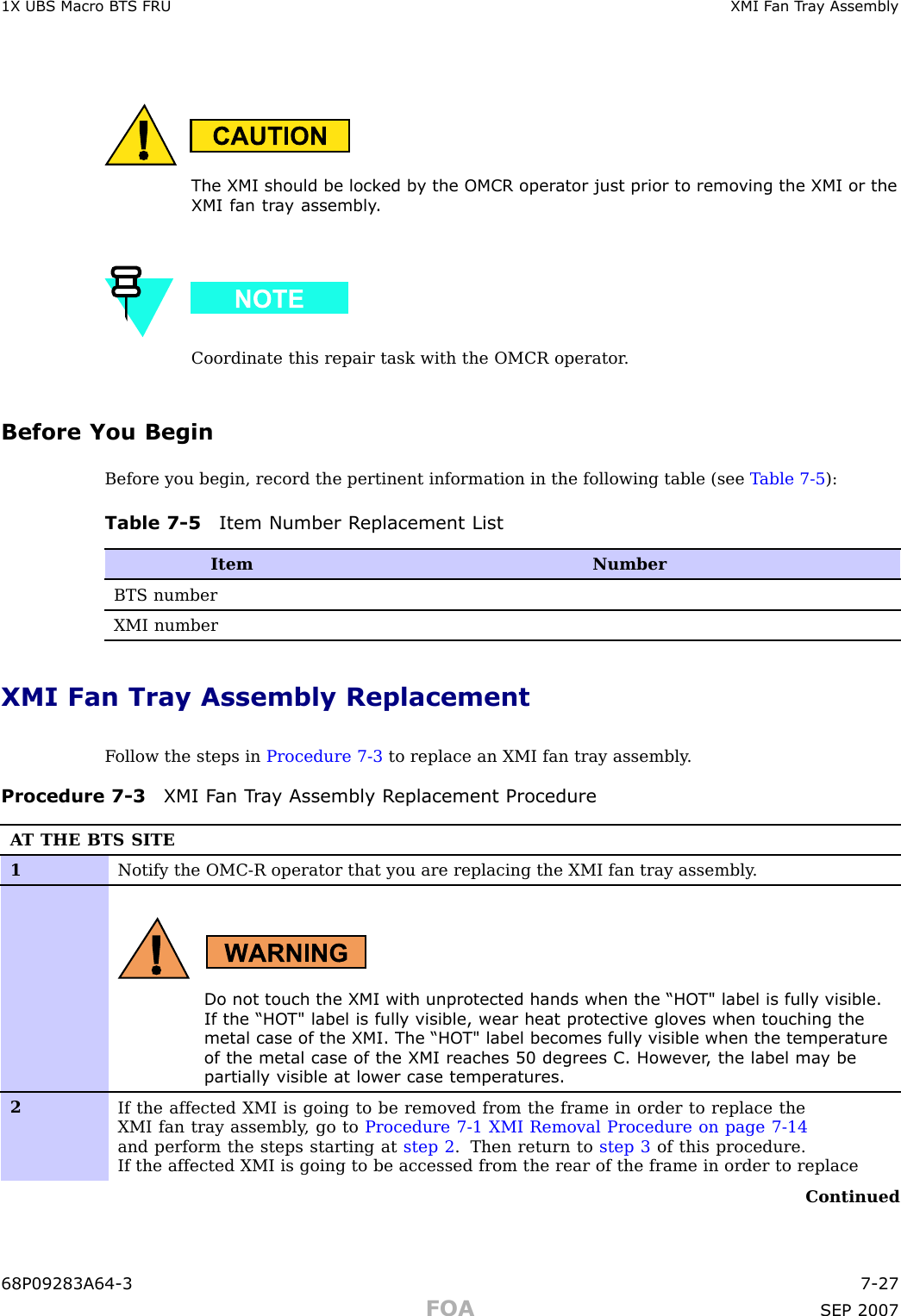 1X UBS Macro B T S FRU XMI F an T r a y AssemblyThe XMI should be lock ed b y the OMCR oper ator just prior to remo ving the XMI or theXMI fan tr a y assembly .Coordinate this repair task with the OMCR operator .Before You BeginBefore you begin, record the pertinent information in the following table (see T able 7 -5 ):Table 7 -5 Item Number R eplacement ListItemNumberBTS numberXMI numberXMI Fan Tray Assembly ReplacementF ollow the steps in Procedure 7 -3 to replace an XMI fan tray assembly .Procedure 7 -3 XMI F an T r a y Assembly R eplacement ProcedureA T THE BTS SITE1Notify the OMC-R operator that you are replacing the XMI fan tray assembly .Do not touch the XMI with unprotected hands when the “HO T&quot; label is fully visible.If the “HO T&quot; label is fully visible, wear heat protectiv e glo v es when touching themetal case of the XMI. The “HO T&quot; label becomes fully visible when the temper atureof the metal case of the XMI reaches 50 degrees C. Howev er , the label ma y bepartially visible at lower case temper atures.2If the affected XMI is going to be removed from the frame in order to replace theXMI fan tray assembly , go to Procedure 7-1 XMI Removal Procedure on page 7- 14and perform the steps starting at step 2 . Then return to step 3 of this procedure.If the affected XMI is going to be accessed from the rear of the frame in order to replaceContinued68P09283A64 -3 7 -27FOA SEP 2007