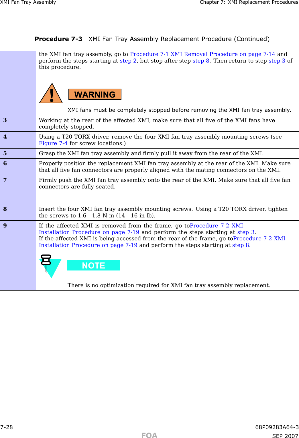 XMI F an T r a y Assembly Chapter 7: XMI R eplacement ProceduresProcedure 7 -3 XMI F an T r a y Assembly R eplacement Procedure (Continued)the XMI fan tray assembly , go to Procedure 7-1 XMI Removal Procedure on page 7- 14 andperform the steps starting at step 2 , but stop after step step 8 . Then return to step step 3 ofthis procedure.XMI fans must be completely stopped before remo ving the XMI fan tr a y assembly .3W orking at the rear of the affected XMI, make sure that all ﬁve of the XMI fans havecompletely stopped.4Using a T20 TORX driver , remove the four XMI fan tray assembly mounting screws (seeFigure 7-4 for screw locations.)5Grasp the XMI fan tray assembly and ﬁrmly pull it away from the rear of the XMI.6Properly position the replacement XMI fan tray assembly at the rear of the XMI. Make surethat all ﬁve fan connectors are properly aligned with the mating connectors on the XMI.7Firmly push the XMI fan tray assembly onto the rear of the XMI. Make sure that all ﬁve fanconnectors are fully seated.8Insert the four XMI fan tray assembly mounting screws. Using a T20 TORX driver , tightenthe screws to 1.6 - 1.8 N-m (14 - 16 in-lb).9If the affected XMI is removed from the frame, go to Procedure 7-2 XMIInstallation Procedure on page 7- 19 and perform the steps starting at step 3 .If the affected XMI is being accessed from the rear of the frame, go to Procedure 7-2 XMIInstallation Procedure on page 7- 19 and perform the steps starting at step 8 .There is no optimization required for XMI fan tray assembly replacement.7 -28 68P09283A64 -3FOA SEP 2007