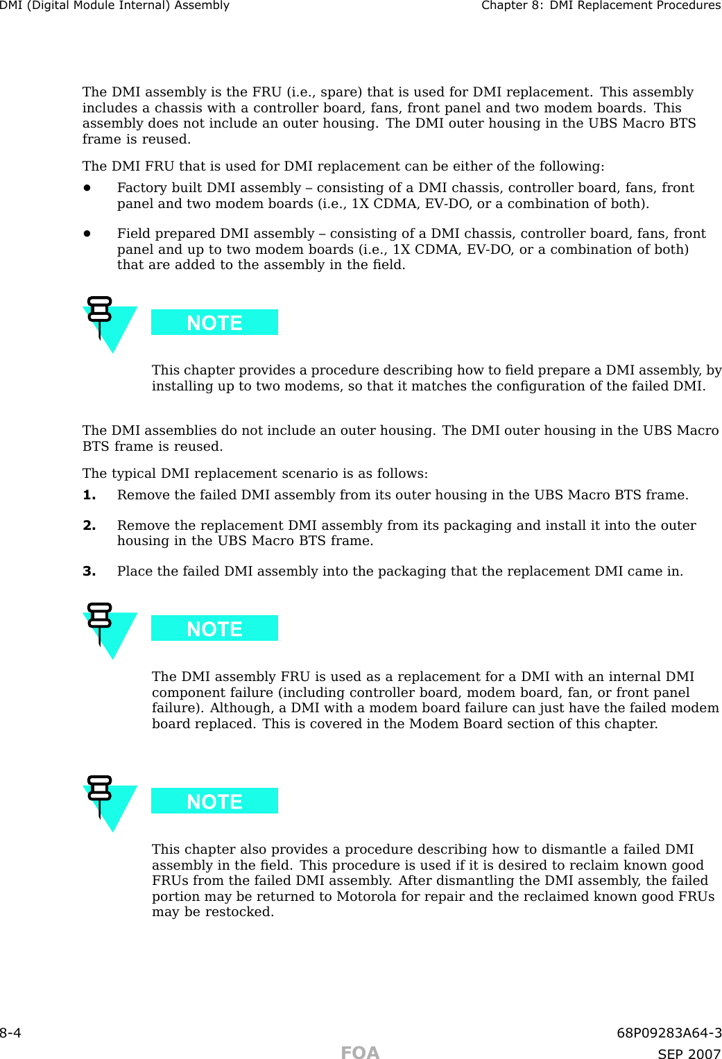 DMI (Digital Module Internal) Assembly Chapter 8: DMI R eplacement ProceduresThe DMI assembly is the FRU (i.e., spare) that is used for DMI replacement. This assemblyincludes a chassis with a controller board, fans, front panel and two modem boards. Thisassembly does not include an outer housing. The DMI outer housing in the UBS Macro BTSframe is reused.The DMI FRU that is used for DMI replacement can be either of the following:•F actory built DMI assembly – consisting of a DMI chassis, controller board, fans, frontpanel and two modem boards (i.e., 1X CDMA, EV -DO , or a combination of both).•Field prepared DMI assembly – consisting of a DMI chassis, controller board, fans, frontpanel and up to two modem boards (i.e., 1X CDMA, EV -DO , or a combination of both)that are added to the assembly in the ﬁeld.This chapter provides a procedure describing how to ﬁeld prepare a DMI assembly , byinstalling up to two modems, so that it matches the conﬁguration of the failed DMI.The DMI assemblies do not include an outer housing. The DMI outer housing in the UBS MacroBTS frame is reused.The typical DMI replacement scenario is as follows:1. Remove the failed DMI assembly from its outer housing in the UBS Macro BTS frame.2. Remove the replacement DMI assembly from its packaging and install it into the outerhousing in the UBS Macro BTS frame.3. Place the failed DMI assembly into the packaging that the replacement DMI came in.The DMI assembly FRU is used as a replacement for a DMI with an internal DMIcomponent failure (including controller board, modem board, fan, or front panelfailure). Although, a DMI with a modem board failure can just have the failed modemboard replaced. This is covered in the Modem Board section of this chapter .This chapter also provides a procedure describing how to dismantle a failed DMIassembly in the ﬁeld. This procedure is used if it is desired to reclaim known goodFRUs from the failed DMI assembly . A fter dismantling the DMI assembly , the failedportion may be returned to Motorola for repair and the reclaimed known good FRUsmay be restocked.8 -4 68P09283A64 -3FOA SEP 2007