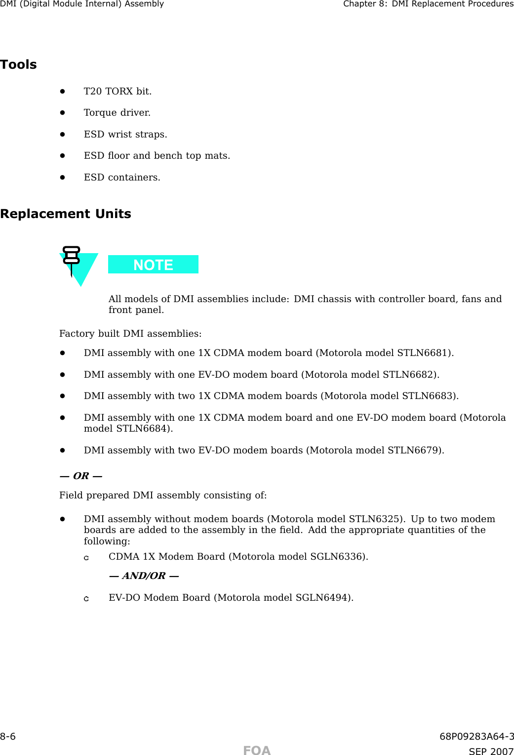 DMI (Digital Module Internal) Assembly Chapter 8: DMI R eplacement ProceduresTools•T20 TORX bit.•T orque driver .•ESD wrist straps.•ESD ﬂoor and bench top mats.•ESD containers.Replacement UnitsAll models of DMI assemblies include: DMI chassis with controller board, fans andfront panel.F actory built DMI assemblies:•DMI assembly with one 1X CDMA modem board (Motorola model STLN6681).•DMI assembly with one EV -DO modem board (Motorola model STLN6682).•DMI assembly with two 1X CDMA modem boards (Motorola model STLN6683).•DMI assembly with one 1X CDMA modem board and one EV -DO modem board (Motorolamodel STLN6684).•DMI assembly with two EV -DO modem boards (Motorola model STLN6679).— OR —Field prepared DMI assembly consisting of:•DMI assembly without modem boards (Motorola model STLN6325). Up to two modemboards are added to the assembly in the ﬁeld. Add the appropriate quantities of thefollowing:CDMA 1X Modem Board (Motorola model SGLN6336).— AND/OR —EV -DO Modem Board (Motorola model SGLN6494).8 -6 68P09283A64 -3FOA SEP 2007