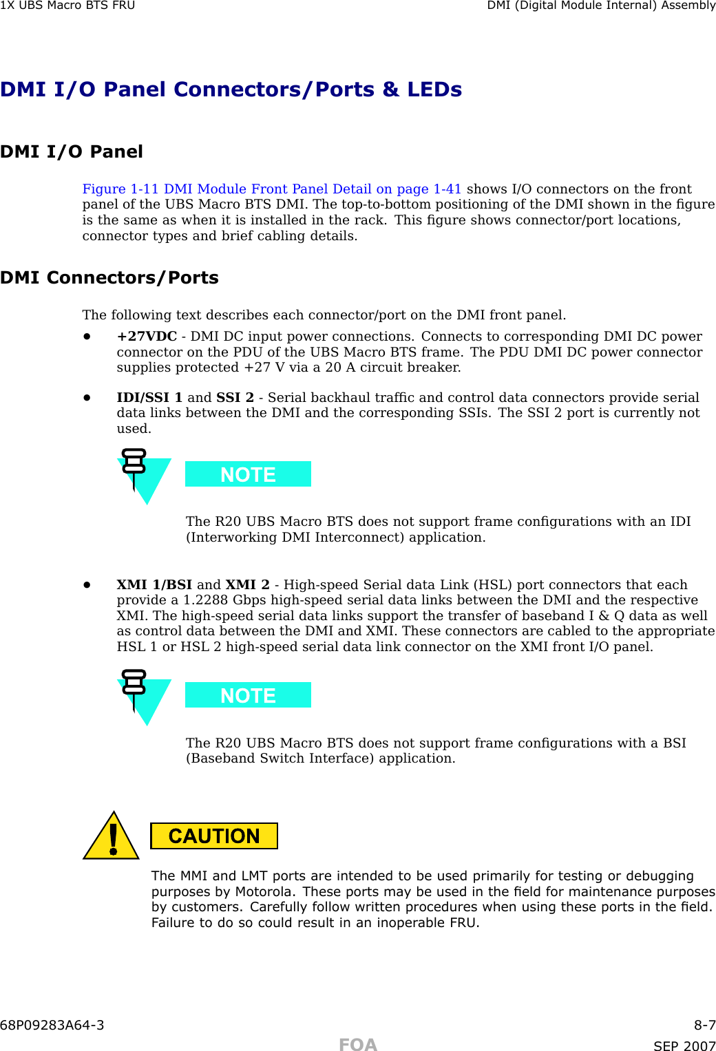 1X UBS Macro B T S FRU DMI (Digital Module Internal) AssemblyDMI I/O Panel Connectors/Ports &amp; LEDsDMI I/O PanelFigure 1 -11 DMI Module Front P anel Detail on page 1 - 41 shows I/O connectors on the frontpanel of the UBS Macro BTS DMI. The top -to -bottom positioning of the DMI shown in the ﬁgureis the same as when it is installed in the rack. This ﬁgure shows connector/port locations,connector types and brief cabling details.DMI Connectors/PortsThe following text describes each connector/port on the DMI front panel.•+27VDC - DMI DC input power connections. Connects to corresponding DMI DC powerconnector on the PDU of the UBS Macro BTS frame. The PDU DMI DC power connectorsupplies protected +27 V via a 20 A circuit breaker .•IDI/S SI 1 and S SI 2 - Serial backhaul trafﬁc and control data connectors provide serialdata links between the DMI and the corresponding S SIs. The S SI 2 port is currently notused.The R20 UBS Macro BTS does not support frame conﬁgurations with an IDI(Interworking DMI Interconnect) application.•XMI 1/BSI and XMI 2 - High -speed Serial data Link (HSL) port connectors that eachprovide a 1.2288 Gbps high -speed serial data links between the DMI and the respectiveXMI. The high -speed serial data links support the transfer of baseband I &amp; Q data as wellas control data between the DMI and XMI. These connectors are cabled to the appropriateHSL 1 or HSL 2 high -speed serial data link connector on the XMI front I/O panel.The R20 UBS Macro BTS does not support frame conﬁgurations with a BSI(Baseband Switch Interface) application.The MMI and LMT ports are intended to be used primarily for testing or debuggingpurposes b y Motorola. These ports ma y be used in the eld for maintenance purposesb y customers. Carefully follow written procedures when using these ports in the eld.F ailure to do so could result in an inoper able FRU .68P09283A64 -3 8 -7FOA SEP 2007