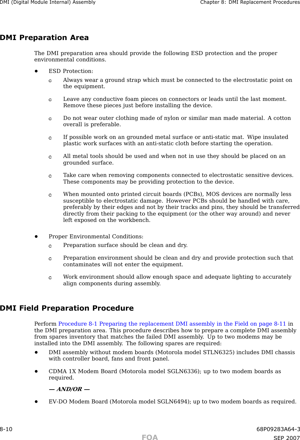 DMI (Digital Module Internal) Assembly Chapter 8: DMI R eplacement ProceduresDMI Preparation AreaThe DMI preparation area should provide the following ESD protection and the properenvironmental conditions.•ESD Protection:Always wear a ground strap which must be connected to the electrostatic point onthe equipment.Leave any conductive foam pieces on connectors or leads until the last moment.Remove these pieces just before installing the device.Do not wear outer clothing made of nylon or similar man made material. A cottonoverall is preferable.If possible work on an grounded metal surface or anti -static mat. W ipe insulatedplastic work surfaces with an anti -static cloth before starting the operation.All metal tools should be used and when not in use they should be placed on angrounded surface.T ake care when removing components connected to electrostatic sensitive devices.These components may be providing protection to the device.When mounted onto printed circuit boards (PCBs), MOS devices are normally lesssusceptible to electrostatic damage. However PCBs should be handled with care,preferably by their edges and not by their tracks and pins, they should be transferreddirectly from their packing to the equipment (or the other way around) and neverleft exposed on the workbench.•Proper Environmental Conditions:Preparation surface should be clean and dry .Preparation environment should be clean and dry and provide protection such thatcontaminates will not enter the equipment.W ork environment should allow enough space and adequate lighting to accuratelyalign components during assembly .DMI Field Preparation ProcedureP erform Procedure 8 -1 Preparing the replacement DMI assembly in the Field on page 8 - 11 inthe DMI preparation area. This procedure describes how to prepare a complete DMI assemblyfrom spares inventory that matches the failed DMI assembly . Up to two modems may beinstalled into the DMI assembly . The following spares are required:•DMI assembly without modem boards (Motorola model STLN6325) includes DMI chassiswith controller board, fans and front panel.•CDMA 1X Modem Board (Motorola model SGLN6336); up to two modem boards asrequired.— AND/OR —•EV -DO Modem Board (Motorola model SGLN6494); up to two modem boards as required.8 -10 68P09283A64 -3FOA SEP 2007