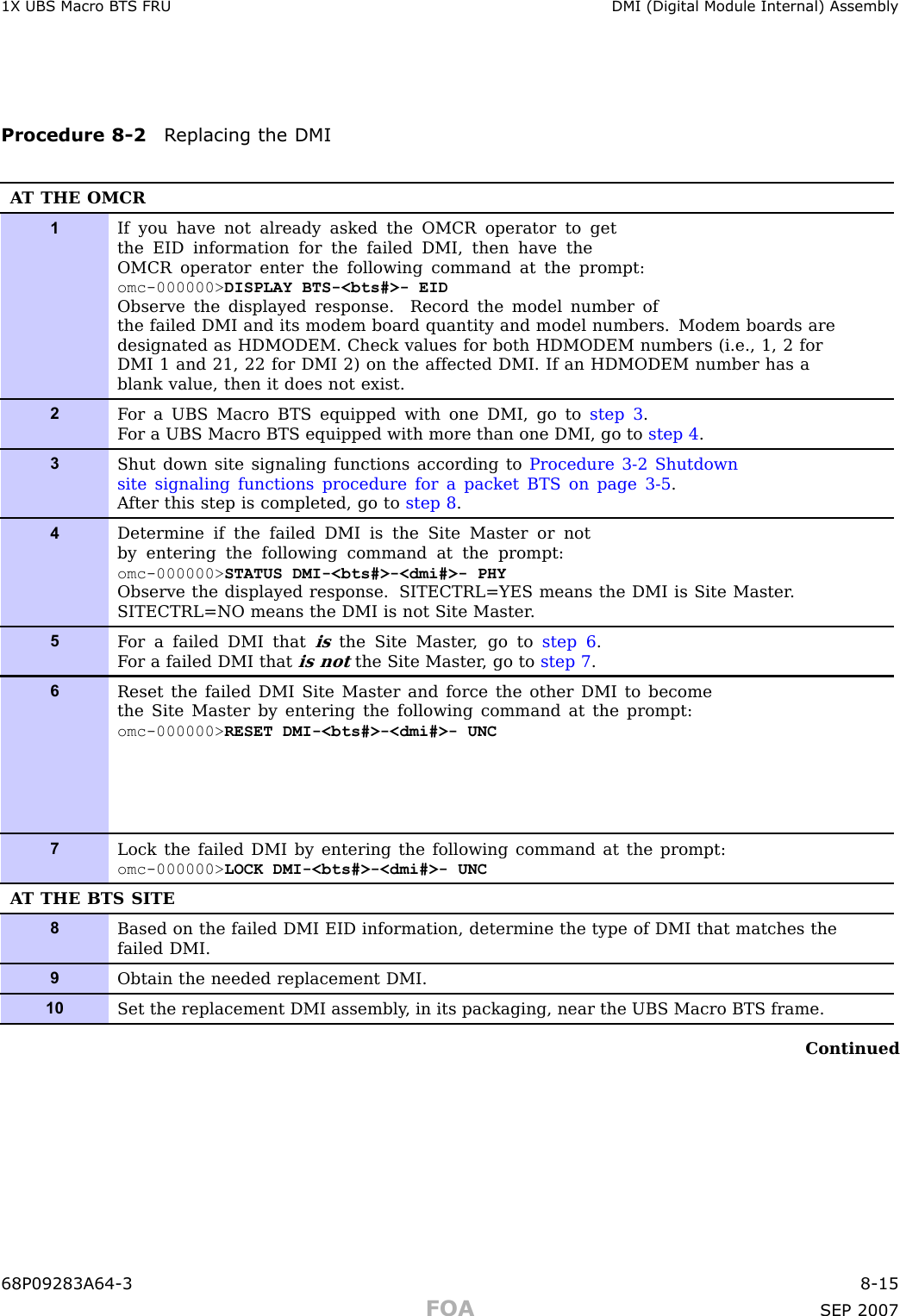 1X UBS Macro B T S FRU DMI (Digital Module Internal) AssemblyProcedure 8 -2 R eplacing the DMIA T THE OMCR1If you have not already asked the OMCR operator to getthe EID information for the failed DMI, then have theOMCR operator enter the following command at the prompt:omc-000000&gt; DISPLAY BTS-&lt;bts#&gt;- EIDObserve the displayed response. Record the model number ofthe failed DMI and its modem board quantity and model numbers. Modem boards aredesignated as HDMODEM. Check values for both HDMODEM numbers (i.e., 1, 2 forDMI 1 and 21, 22 for DMI 2) on the affected DMI. If an HDMODEM number has ablank value, then it does not exist.2F or a UBS Macro BTS equipped with one DMI, go to step 3 .F or a UBS Macro BTS equipped with more than one DMI, go to step 4 .3Shut down site signaling functions according to Procedure 3-2 Shutdownsite signaling functions procedure for a packet BTS on page 3- 5 .A fter this step is completed, go to step 8 .4Determine if the failed DMI is the Site Master or notby entering the following command at the prompt:omc-000000&gt; STATUS DMI-&lt;bts#&gt;-&lt;dmi#&gt;- PHYObserve the displayed response. SITECTRL=YES means the DMI is Site Master .SITECTRL=NO means the DMI is not Site Master .5F or a failed DMI thatisthe Site Master , go to step 6 .F or a failed DMI thatis notthe Site Master , go to step 7 .6Reset the failed DMI Site Master and force the other DMI to becomethe Site Master by entering the following command at the prompt:omc-000000&gt; RESET DMI-&lt;bts#&gt;-&lt;dmi#&gt;- UNC7Lock the failed DMI by entering the following command at the prompt:omc-000000&gt; LOCK DMI-&lt;bts#&gt;-&lt;dmi#&gt;- UNCA T THE BTS SITE8Based on the failed DMI EID information, determine the type of DMI that matches thefailed DMI.9Obtain the needed replacement DMI.10Set the replacement DMI assembly , in its packaging, near the UBS Macro BTS frame.Continued68P09283A64 -3 8 -15FOA SEP 2007