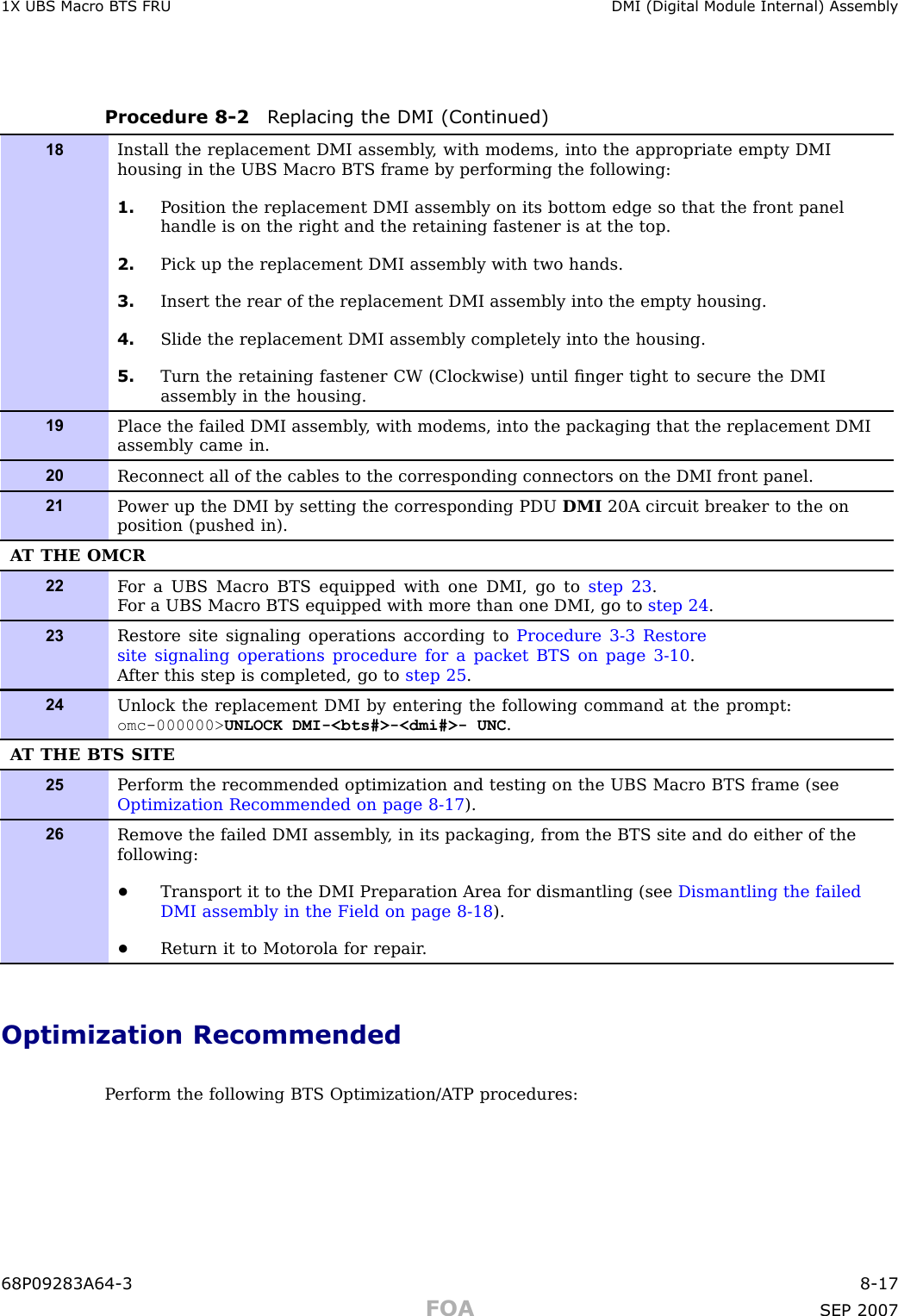 1X UBS Macro B T S FRU DMI (Digital Module Internal) AssemblyProcedure 8 -2 R eplacing the DMI (Continued)18Install the replacement DMI assembly , with modems, into the appropriate empty DMIhousing in the UBS Macro BTS frame by performing the following:1. P osition the replacement DMI assembly on its bottom edge so that the front panelhandle is on the right and the retaining fastener is at the top.2. Pick up the replacement DMI assembly with two hands.3. Insert the rear of the replacement DMI assembly into the empty housing.4. Slide the replacement DMI assembly completely into the housing.5. Turn the retaining fastener CW (Clockwise) until ﬁnger tight to secure the DMIassembly in the housing.19Place the failed DMI assembly , with modems, into the packaging that the replacement DMIassembly came in.20Reconnect all of the cables to the corresponding connectors on the DMI front panel.21P ower up the DMI by setting the corresponding PDU DMI 20A circuit breaker to the onposition (pushed in).A T THE OMCR22F or a UBS Macro BTS equipped with one DMI, go to step 23 .F or a UBS Macro BTS equipped with more than one DMI, go to step 24 .23Restore site signaling operations according to Procedure 3-3 Restoresite signaling operations procedure for a packet BTS on page 3- 10 .A fter this step is completed, go to step 25 .24Unlock the replacement DMI by entering the following command at the prompt:omc-000000&gt; UNLOCK DMI-&lt;bts#&gt;-&lt;dmi#&gt;- UNC .A T THE BTS SITE25P erform the recommended optimization and testing on the UBS Macro BTS frame (seeOptimization Recommended on page 8- 17 ).26Remove the failed DMI assembly , in its packaging, from the BTS site and do either of thefollowing:•Transport it to the DMI Preparation Area for dismantling (see Dismantling the failedDMI assembly in the Field on page 8- 18 ).•Return it to Motorola for repair .Optimization RecommendedP erform the following BTS Optimization/A TP procedures:68P09283A64 -3 8 -17FOA SEP 2007