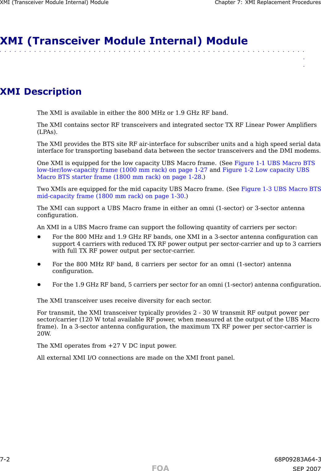 XMI (T r ansceiv er Module Internal) Module Chapter 7: XMI R eplacement ProceduresXMI (Transceiver Module Internal) Module■■■■■■■■■■■■■■■■■■■■■■■■■■■■■■■■■■■■■■■■■■■■■■■■■■■■■■■■■■■■■■■■XMI DescriptionThe XMI is available in either the 800 MHz or 1.9 GHz RF band.The XMI contains sector RF transceivers and integrated sector TX RF Linear P ower Ampliﬁers(LP As).The XMI provides the BTS site RF air -interface for subscriber units and a high speed serial datainterface for transporting baseband data between the sector transceivers and the DMI modems.One XMI is equipped for the low capacity UBS Macro frame. (See Figure 1 -1 UBS Macro BTSlow -tier/low -capacity frame (1000 mm rack) on page 1 - 27 and Figure 1 -2 Low capacity UBSMacro BTS starter frame (1800 mm rack) on page 1 - 28 .)T wo XMIs are equipped for the mid capacity UBS Macro frame. (See Figure 1 -3 UBS Macro BTSmid -capacity frame (1800 mm rack) on page 1 - 30 .)The XMI can support a UBS Macro frame in either an omni (1 -sector) or 3 -sector antennaconﬁguration.An XMI in a UBS Macro frame can support the following quantity of carriers per sector:•F or the 800 MHz and 1.9 GHz RF bands, one XMI in a 3 -sector antenna conﬁguration cansupport 4 carriers with reduced TX RF power output per sector -carrier and up to 3 carrierswith full TX RF power output per sector -carrier .•F or the 800 MHz RF band, 8 carriers per sector for an omni (1 -sector) antennaconﬁguration.•F or the 1.9 GHz RF band, 5 carriers per sector for an omni (1 -sector) antenna conﬁguration.The XMI transceiver uses receive diversity for each sector .F or transmit, the XMI transceiver typically provides 2 - 30 W transmit RF output power persector/carrier (120 W total available RF power , when measured at the output of the UBS Macroframe). In a 3 -sector antenna conﬁguration, the maximum TX RF power per sector -carrier is20W .The XMI operates from +27 V DC input power .All external XMI I/O connections are made on the XMI front panel.7 -2 68P09283A64 -3FOA SEP 2007