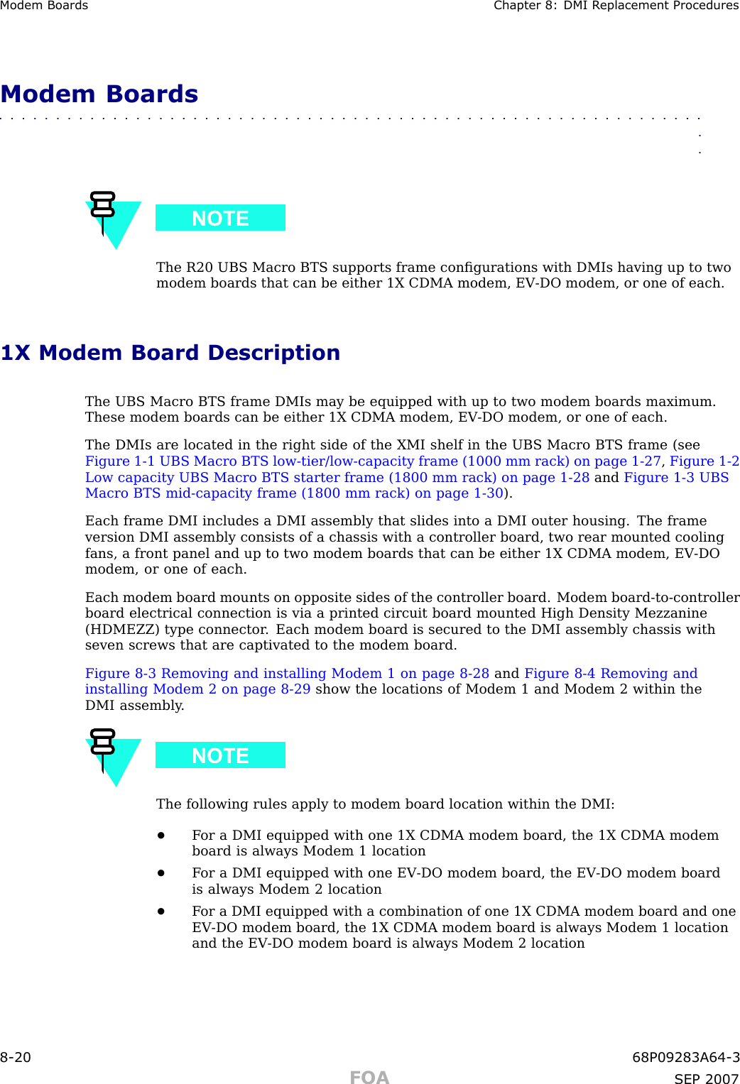 Modem Boards Chapter 8: DMI R eplacement ProceduresModem Boards■■■■■■■■■■■■■■■■■■■■■■■■■■■■■■■■■■■■■■■■■■■■■■■■■■■■■■■■■■■■■■■■The R20 UBS Macro BTS supports frame conﬁgurations with DMIs having up to twomodem boards that can be either 1X CDMA modem, EV -DO modem, or one of each.1X Modem Board DescriptionThe UBS Macro BTS frame DMIs may be equipped with up to two modem boards maximum.These modem boards can be either 1X CDMA modem, EV -DO modem, or one of each.The DMIs are located in the right side of the XMI shelf in the UBS Macro BTS frame (seeFigure 1 -1 UBS Macro BTS low -tier/low -capacity frame (1000 mm rack) on page 1 - 27 ,Figure 1 -2Low capacity UBS Macro BTS starter frame (1800 mm rack) on page 1 - 28 and Figure 1 -3 UBSMacro BTS mid -capacity frame (1800 mm rack) on page 1 - 30 ).Each frame DMI includes a DMI assembly that slides into a DMI outer housing. The frameversion DMI assembly consists of a chassis with a controller board, two rear mounted coolingfans, a front panel and up to two modem boards that can be either 1X CDMA modem, EV -DOmodem, or one of each.Each modem board mounts on opposite sides of the controller board. Modem board -to -controllerboard electrical connection is via a printed circuit board mounted High Density Mezzanine(HDMEZZ) type connector . Each modem board is secured to the DMI assembly chassis withseven screws that are captivated to the modem board.Figure 8 -3 Removing and installing Modem 1 on page 8 - 28 and Figure 8 -4 Removing andinstalling Modem 2 on page 8 - 29 show the locations of Modem 1 and Modem 2 within theDMI assembly .The following rules apply to modem board location within the DMI:•F or a DMI equipped with one 1X CDMA modem board, the 1X CDMA modemboard is always Modem 1 location•F or a DMI equipped with one EV -DO modem board, the EV -DO modem boardis always Modem 2 location•F or a DMI equipped with a combination of one 1X CDMA modem board and oneEV -DO modem board, the 1X CDMA modem board is always Modem 1 locationand the EV -DO modem board is always Modem 2 location8 -20 68P09283A64 -3FOA SEP 2007