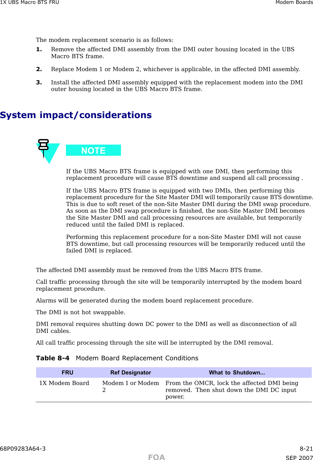 1X UBS Macro B T S FRU Modem BoardsThe modem replacement scenario is as follows:1. Remove the affected DMI assembly from the DMI outer housing located in the UBSMacro BTS frame.2. Replace Modem 1 or Modem 2, whichever is applicable, in the affected DMI assembly .3. Install the affected DMI assembly equipped with the replacement modem into the DMIouter housing located in the UBS Macro BTS frame.System impact/considerationsIf the UBS Macro BTS frame is equipped with one DMI, then performing thisreplacement procedure will cause BTS downtime and suspend all call processing .If the UBS Macro BTS frame is equipped with two DMIs, then performing thisreplacement procedure for the Site Master DMI will temporarily cause BTS downtime.This is due to soft reset of the non -Site Master DMI during the DMI swap procedure.As soon as the DMI swap procedure is ﬁnished, the non -Site Master DMI becomesthe Site Master DMI and call processing resources are available, but temporarilyreduced until the failed DMI is replaced.P erforming this replacement procedure for a non -Site Master DMI will not causeBTS downtime, but call processing resources will be temporarily reduced until thefailed DMI is replaced.The affected DMI assembly must be removed from the UBS Macro BTS frame.Call trafﬁc processing through the site will be temporarily interrupted by the modem boardreplacement procedure.Alarms will be generated during the modem board replacement procedure.The DMI is not hot swappable.DMI removal requires shutting down DC power to the DMI as well as disconnection of allDMI cables.All call trafﬁc processing through the site will be interrupted by the DMI removal.Table 8 -4 Modem Board R eplacement ConditionsFRURef Designator What to Shutdown...1X Modem Board Modem 1 or Modem2From the OMCR, lock the affected DMI beingremoved. Then shut down the DMI DC inputpower .68P09283A64 -3 8 -21FOA SEP 2007