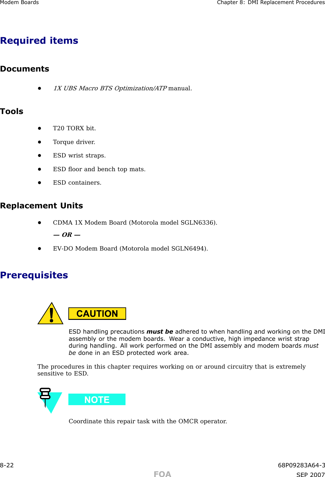 Modem Boards Chapter 8: DMI R eplacement ProceduresRequired itemsDocuments•1X UBS Macro BTS Optimization/A TPmanual.Tools•T20 TORX bit.•T orque driver .•ESD wrist straps.•ESD ﬂoor and bench top mats.•ESD containers.Replacement Units•CDMA 1X Modem Board (Motorola model SGLN6336).— OR —•EV -DO Modem Board (Motorola model SGLN6494).PrerequisitesESD handling precautions must be adhered to when handling and working on the DMIassembly or the modem boards. W ear a conductiv e, high impedance wrist str apduring handling. All work performed on the DMI assembly and modem boards mustbe done in an ESD protected work area.The procedures in this chapter requires working on or around circuitry that is extremelysensitive to ESD .Coordinate this repair task with the OMCR operator .8 -22 68P09283A64 -3FOA SEP 2007