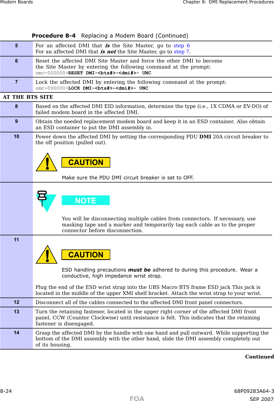 Modem Boards Chapter 8: DMI R eplacement ProceduresProcedure 8 -4 R eplacing a Modem Board (Continued)5F or an affected DMI thatisthe Site Master , go to step 6F or an affected DMI thatis notthe Site Master , go to step 7 .6Reset the affected DMI Site Master and force the other DMI to becomethe Site Master by entering the following command at the prompt:omc-000000&gt; RESET DMI-&lt;bts#&gt;-&lt;dmi#&gt;- UNC7Lock the affected DMI by entering the following command at the prompt:omc-000000&gt; LOCK DMI-&lt;bts#&gt;-&lt;dmi#&gt;- UNCA T THE BTS SITE8Based on the affected DMI EID information, determine the type (i.e., 1X CDMA or EV -DO) offailed modem board in the affected DMI.9Obtain the needed replacement modem board and keep it in an ESD container . Also obtainan ESD container to put the DMI assembly in.10P ower down the affected DMI by setting the corresponding PDU DMI 20A circuit breaker tothe off position (pulled out).Mak e sure the PDU DMI circuit break er is set to OFF .Y ou will be disconnecting multiple cables from connectors. If necessary , usemasking tape and a marker and temporarily tag each cable as to the properconnector before disconnection.1 1ESD handling precautions must be adhered to during this procedure. W ear aconductiv e, high impedance wrist str ap .Plug the end of the ESD wrist strap into the UBS Macro BTS frame ESD jack This jack islocated in the middle of the upper XMI shelf bracket. A ttach the wrist strap to your wrist.12Disconnect all of the cables connected to the affected DMI front panel connectors.13Turn the retaining fastener , located in the upper right corner of the affected DMI frontpanel, CCW (Counter Clockwise) until resistance is felt. This indicates that the retainingfastener is disengaged.14Grasp the affected DMI by the handle with one hand and pull outward. While supporting thebottom of the DMI assembly with the other hand, slide the DMI assembly completely outof its housing.Continued8 -24 68P09283A64 -3FOA SEP 2007