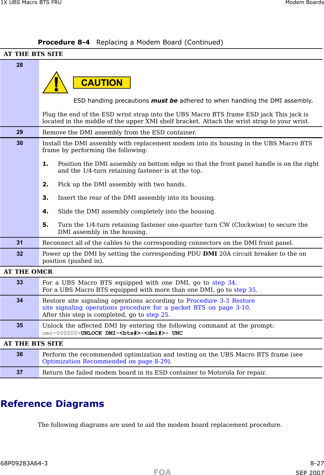 1X UBS Macro B T S FRU Modem BoardsProcedure 8 -4 R eplacing a Modem Board (Continued)A T THE BTS SITE28ESD handling precautions must be adhered to when handling the DMI assembly .Plug the end of the ESD wrist strap into the UBS Macro BTS frame ESD jack This jack islocated in the middle of the upper XMI shelf bracket. A ttach the wrist strap to your wrist.29Remove the DMI assembly from the ESD container .30Install the DMI assembly with replacement modem into its housing in the UBS Macro BTSframe by performing the following:1. P osition the DMI assembly on bottom edge so that the front panel handle is on the rightand the 1/4-turn retaining fastener is at the top.2. Pick up the DMI assembly with two hands.3. Insert the rear of the DMI assembly into its housing.4. Slide the DMI assembly completely into the housing.5. Turn the 1/4-turn retaining fastener one-quarter turn CW (Clockwise) to secure theDMI assembly in the housing.31Reconnect all of the cables to the corresponding connectors on the DMI front panel.32P ower up the DMI by setting the corresponding PDU DMI 20A circuit breaker to the onposition (pushed in).A T THE OMCR33F or a UBS Macro BTS equipped with one DMI, go to step 34 .F or a UBS Macro BTS equipped with more than one DMI, go to step 35 .34Restore site signaling operations according to Procedure 3-3 Restoresite signaling operations procedure for a packet BTS on page 3- 10 .A fter this step is completed, go to step 25 .35Unlock the affected DMI by entering the following command at the prompt:omc-000000&gt; UNLOCK DMI-&lt;bts#&gt;-&lt;dmi#&gt;- UNCA T THE BTS SITE36P erform the recommended optimization and testing on the UBS Macro BTS frame (seeOptimization Recommended on page 8- 29 ).37Return the failed modem board in its ESD container to Motorola for repair .Reference DiagramsThe following diagrams are used to aid the modem board replacement procedure.68P09283A64 -3 8 -27FOA SEP 2007