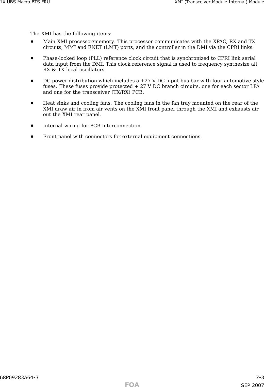 1X UBS Macro B T S FRU XMI (T r ansceiv er Module Internal) ModuleThe XMI has the following items:•Main XMI processor/memory . This processor communicates with the XP AC , RX and TXcircuits, MMI and ENET (LMT) ports, and the controller in the DMI via the CPRI links.•Phase -locked loop (PLL) reference clock circuit that is synchronized to CPRI link serialdata input from the DMI. This clock reference signal is used to frequency synthesize allRX &amp; TX local oscillators.•DC power distribution which includes a +27 V DC input bus bar with four automotive stylefuses. These fuses provide protected + 27 V DC branch circuits, one for each sector LP Aand one for the transceiver (TX/RX) PCB.•Heat sinks and cooling fans. The cooling fans in the fan tray mounted on the rear of theXMI draw air in from air vents on the XMI front panel through the XMI and exhausts airout the XMI rear panel.•Internal wiring for PCB interconnection.•Front panel with connectors for external equipment connections.68P09283A64 -3 7 -3FOA SEP 2007