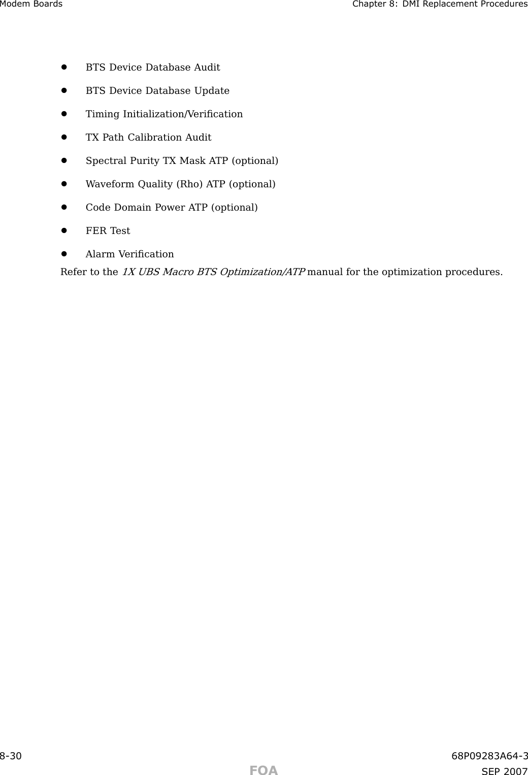 Modem Boards Chapter 8: DMI R eplacement Procedures•BTS Device Database Audit•BTS Device Database Update•Timing Initialization/V eriﬁcation•TX P ath Calibration Audit•Spectral Purity TX Mask A TP (optional)•W aveform Quality (Rho) A TP (optional)•Code Domain P ower A TP (optional)•FER T est•Alarm V eriﬁcationRefer to the1X UBS Macro BTS Optimization/A TPmanual for the optimization procedures.8 -30 68P09283A64 -3FOA SEP 2007