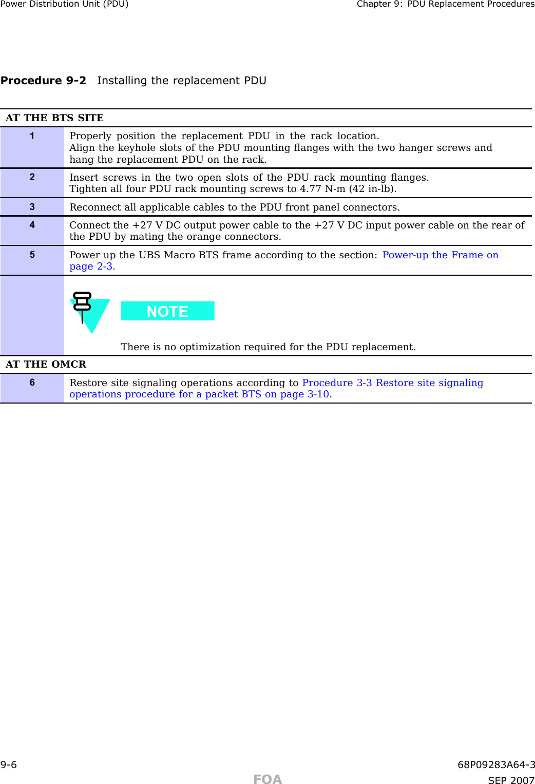 P ower Distribution Unit (PDU) Chapter 9: PDU R eplacement ProceduresProcedure 9 -2 Installing the replacement PDUA T THE BTS SITE1Properly position the replacement PDU in the rack location.Align the keyhole slots of the PDU mounting ﬂanges with the two hanger screws andhang the replacement PDU on the rack.2Insert screws in the two open slots of the PDU rack mounting ﬂanges.Tighten all four PDU rack mounting screws to 4.77 N-m (42 in-lb).3Reconnect all applicable cables to the PDU front panel connectors.4Connect the +27 V DC output power cable to the +27 V DC input power cable on the rear ofthe PDU by mating the orange connectors.5P ower up the UBS Macro BTS frame according to the section: P ower-up the Frame onpage 2- 3 .There is no optimization required for the PDU replacement.A T THE OMCR6Restore site signaling operations according to Procedure 3-3 Restore site signalingoperations procedure for a packet BTS on page 3- 10 .9 -6 68P09283A64 -3FOA SEP 2007