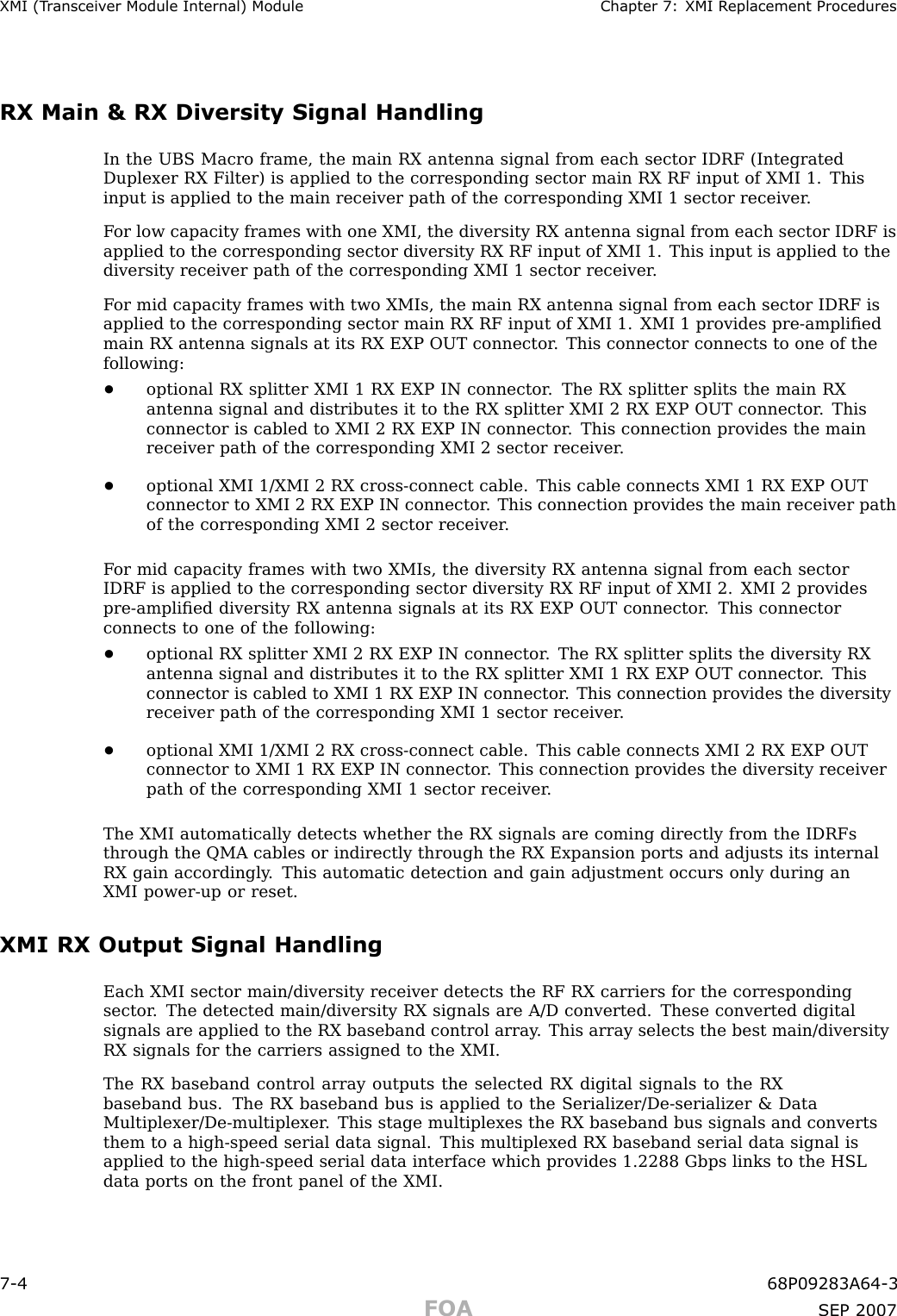 XMI (T r ansceiv er Module Internal) Module Chapter 7: XMI R eplacement ProceduresRX Main &amp; RX Diversity Signal HandlingIn the UBS Macro frame, the main RX antenna signal from each sector IDRF (IntegratedDuplexer RX Filter) is applied to the corresponding sector main RX RF input of XMI 1. Thisinput is applied to the main receiver path of the corresponding XMI 1 sector receiver .F or low capacity frames with one XMI, the diversity RX antenna signal from each sector IDRF isapplied to the corresponding sector diversity RX RF input of XMI 1. This input is applied to thediversity receiver path of the corresponding XMI 1 sector receiver .F or mid capacity frames with two XMIs, the main RX antenna signal from each sector IDRF isapplied to the corresponding sector main RX RF input of XMI 1. XMI 1 provides pre -ampliﬁedmain RX antenna signals at its RX EXP OUT connector . This connector connects to one of thefollowing:•optional RX splitter XMI 1 RX EXP IN connector . The RX splitter splits the main RXantenna signal and distributes it to the RX splitter XMI 2 RX EXP OUT connector . Thisconnector is cabled to XMI 2 RX EXP IN connector . This connection provides the mainreceiver path of the corresponding XMI 2 sector receiver .•optional XMI 1/XMI 2 RX cross -connect cable. This cable connects XMI 1 RX EXP OUTconnector to XMI 2 RX EXP IN connector . This connection provides the main receiver pathof the corresponding XMI 2 sector receiver .F or mid capacity frames with two XMIs, the diversity RX antenna signal from each sectorIDRF is applied to the corresponding sector diversity RX RF input of XMI 2. XMI 2 providespre -ampliﬁed diversity RX antenna signals at its RX EXP OUT connector . This connectorconnects to one of the following:•optional RX splitter XMI 2 RX EXP IN connector . The RX splitter splits the diversity RXantenna signal and distributes it to the RX splitter XMI 1 RX EXP OUT connector . Thisconnector is cabled to XMI 1 RX EXP IN connector . This connection provides the diversityreceiver path of the corresponding XMI 1 sector receiver .•optional XMI 1/XMI 2 RX cross -connect cable. This cable connects XMI 2 RX EXP OUTconnector to XMI 1 RX EXP IN connector . This connection provides the diversity receiverpath of the corresponding XMI 1 sector receiver .The XMI automatically detects whether the RX signals are coming directly from the IDRFsthrough the QMA cables or indirectly through the RX Expansion ports and adjusts its internalRX gain accordingly . This automatic detection and gain adjustment occurs only during anXMI power -up or reset.XMI RX Output Signal HandlingEach XMI sector main/diversity receiver detects the RF RX carriers for the correspondingsector . The detected main/diversity RX signals are A/D converted. These converted digitalsignals are applied to the RX baseband control array . This array selects the best main/diversityRX signals for the carriers assigned to the XMI.The RX baseband control array outputs the selected RX digital signals to the RXbaseband bus. The RX baseband bus is applied to the Serializer/De -serializer &amp; DataMultiplexer/De -multiplexer . This stage multiplexes the RX baseband bus signals and convertsthem to a high -speed serial data signal. This multiplexed RX baseband serial data signal isapplied to the high -speed serial data interface which provides 1.2288 Gbps links to the HSLdata ports on the front panel of the XMI.7 -4 68P09283A64 -3FOA SEP 2007