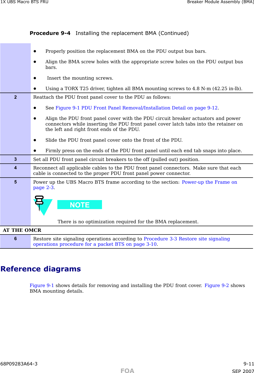 1X UBS Macro B T S FRU Break er Module Assembly (BMA)Procedure 9 -4 Installing the replacement BMA (Continued)•Properly position the replacement BMA on the PDU output bus bars.•Align the BMA screw holes with the appropriate screw holes on the PDU output busbars.•Insert the mounting screws.•Using a TORX T25 driver , tighten all BMA mounting screws to 4.8 N-m (42.25 in-lb).2Reattach the PDU front panel cover to the PDU as follows:•See Figure 9-1 PDU Front P anel Removal/Installation Detail on page 9- 12 .•Align the PDU front panel cover with the PDU circuit breaker actuators and powerconnectors while inserting the PDU front panel cover latch tabs into the retainer onthe left and right front ends of the PDU .•Slide the PDU front panel cover onto the front of the PDU .•Firmly press on the ends of the PDU front panel until each end tab snaps into place.3Set all PDU front panel circuit breakers to the off (pulled out) position.4Reconnect all applicable cables to the PDU front panel connectors. Make sure that eachcable is connected to the proper PDU front panel power connector .5P ower up the UBS Macro BTS frame according to the section: P ower-up the Frame onpage 2- 3 .There is no optimization required for the BMA replacement.A T THE OMCR6Restore site signaling operations according to Procedure 3-3 Restore site signalingoperations procedure for a packet BTS on page 3- 10 .Reference diagramsFigure 9 -1 shows details for removing and installing the PDU front cover . Figure 9 -2 showsBMA mounting details.68P09283A64 -3 9 -11FOA SEP 2007