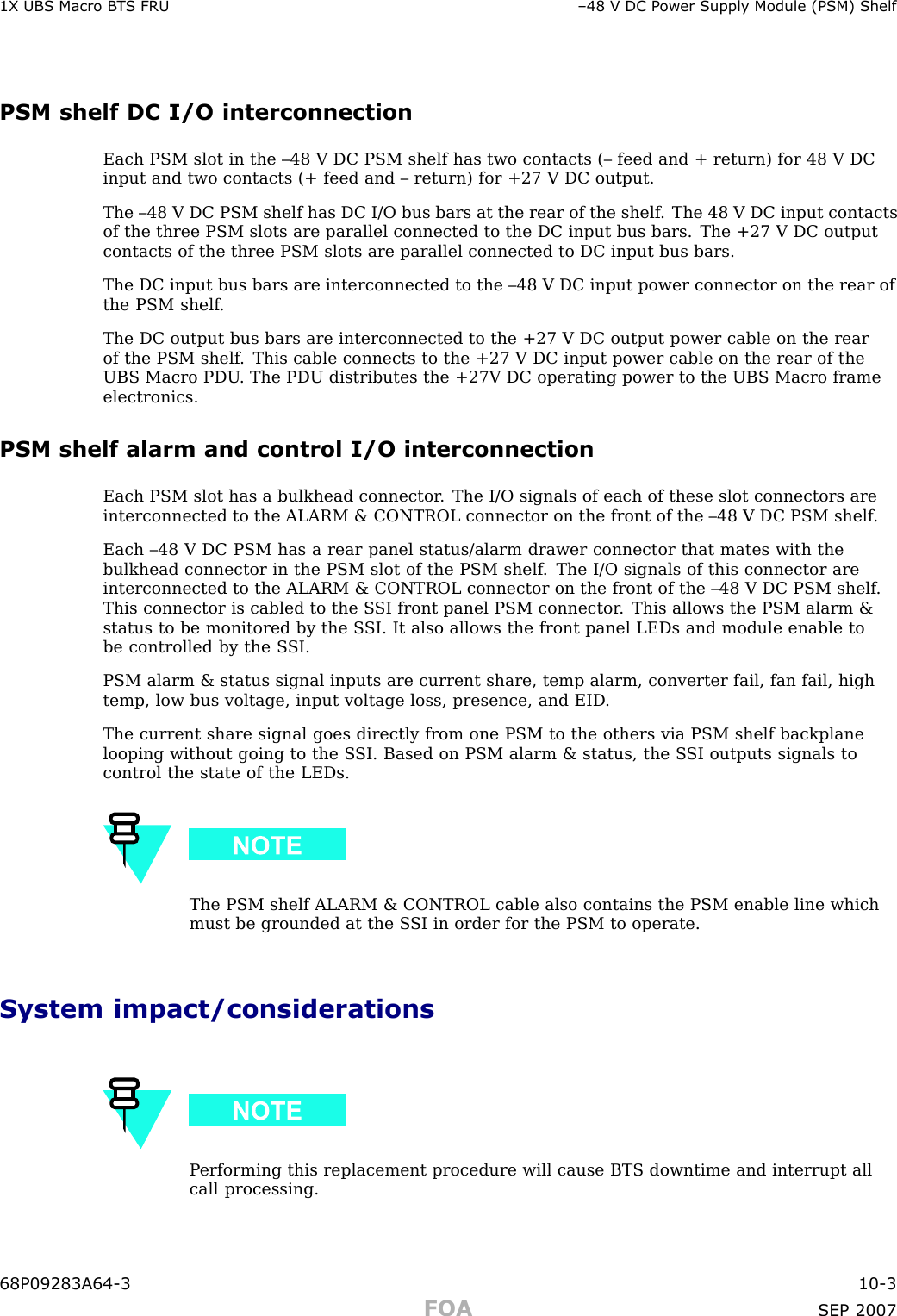1X UBS Macro B T S FRU –48 V DC P ower Supply Module (PSM) ShelfPSM shelf DC I/O interconnectionEach PSM slot in the –48 V DC PSM shelf has two contacts (– feed and + return) for 48 V DCinput and two contacts (+ feed and – return) for +27 V DC output.The –48 V DC PSM shelf has DC I/O bus bars at the rear of the shelf . The 48 V DC input contactsof the three PSM slots are parallel connected to the DC input bus bars. The +27 V DC outputcontacts of the three PSM slots are parallel connected to DC input bus bars.The DC input bus bars are interconnected to the –48 V DC input power connector on the rear ofthe PSM shelf .The DC output bus bars are interconnected to the +27 V DC output power cable on the rearof the PSM shelf . This cable connects to the +27 V DC input power cable on the rear of theUBS Macro PDU . The PDU distributes the +27V DC operating power to the UBS Macro frameelectronics.PSM shelf alarm and control I/O interconnectionEach PSM slot has a bulkhead connector . The I/O signals of each of these slot connectors areinterconnected to the ALARM &amp; CONTROL connector on the front of the –48 V DC PSM shelf .Each –48 V DC PSM has a rear panel status/alarm drawer connector that mates with thebulkhead connector in the PSM slot of the PSM shelf . The I/O signals of this connector areinterconnected to the ALARM &amp; CONTROL connector on the front of the –48 V DC PSM shelf .This connector is cabled to the S SI front panel PSM connector . This allows the PSM alarm &amp;status to be monitored by the S SI. It also allows the front panel LEDs and module enable tobe controlled by the S SI.PSM alarm &amp; status signal inputs are current share, temp alarm, converter fail, fan fail, hightemp, low bus voltage, input voltage loss, presence, and EID .The current share signal goes directly from one PSM to the others via PSM shelf backplanelooping without going to the S SI. Based on PSM alarm &amp; status, the S SI outputs signals tocontrol the state of the LEDs.The PSM shelf ALARM &amp; CONTROL cable also contains the PSM enable line whichmust be grounded at the S SI in order for the PSM to operate.System impact/considerationsP erforming this replacement procedure will cause BTS downtime and interrupt allcall processing.68P09283A64 -3 10 -3FOA SEP 2007