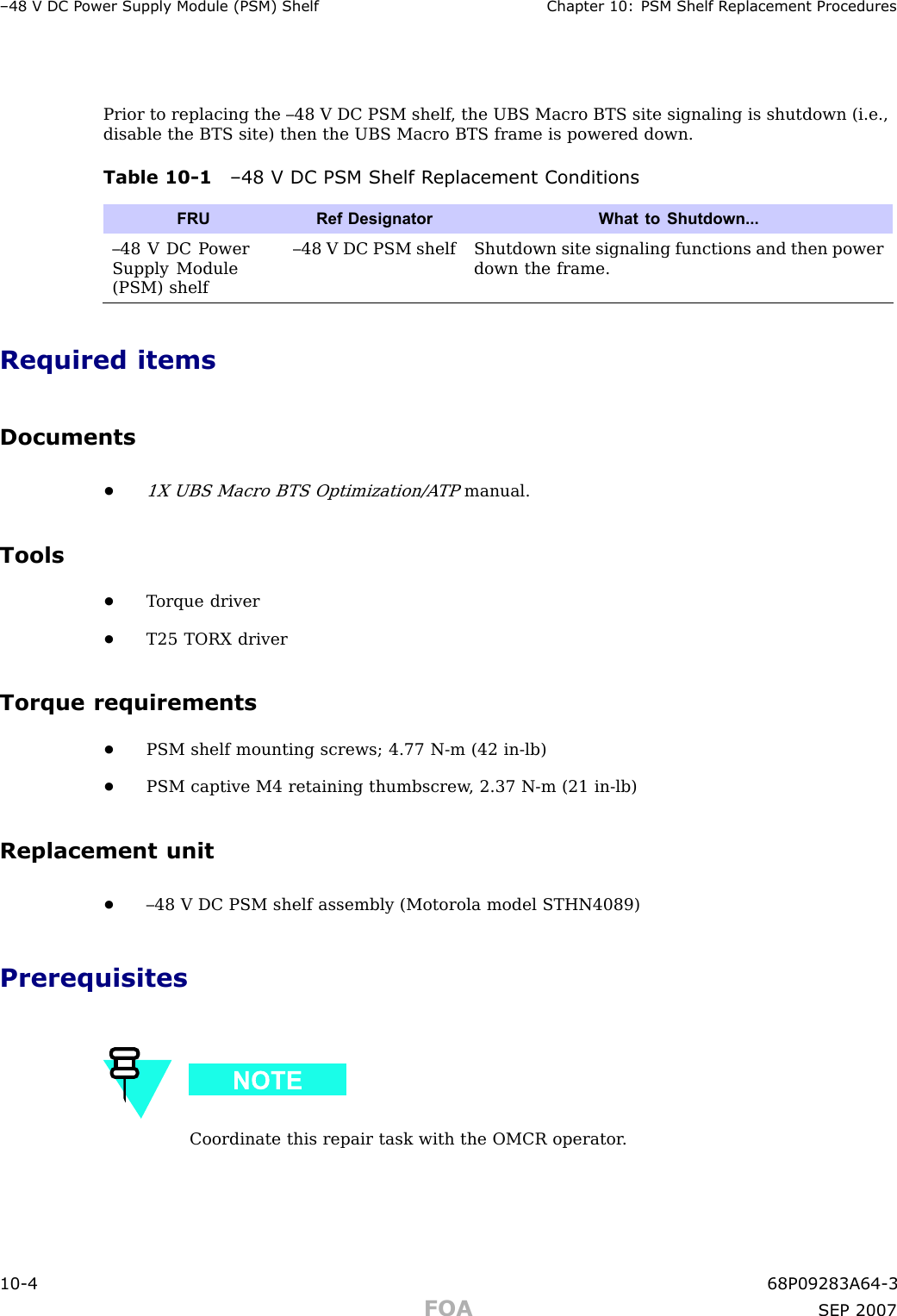 –48 V DC P ower Supply Module (PSM) Shelf Chapter 10: PSM Shelf R eplacement ProceduresPrior to replacing the –48 V DC PSM shelf , the UBS Macro BTS site signaling is shutdown (i.e.,disable the BTS site) then the UBS Macro BTS frame is powered down.Table 10 -1 –48 V DC PSM Shelf R eplacement ConditionsFRURef Designator What to Shutdown...–48 V DC P owerSupply Module(PSM) shelf–48 V DC PSM shelf Shutdown site signaling functions and then powerdown the frame.Required itemsDocuments•1X UBS Macro BTS Optimization/A TPmanual.Tools•T orque driver•T25 TORX driverTorque requirements•PSM shelf mounting screws; 4.77 N -m (42 in -lb)•PSM captive M4 retaining thumbscrew , 2.37 N -m (21 in -lb)Replacement unit•–48 V DC PSM shelf assembly (Motorola model STHN4089)PrerequisitesCoordinate this repair task with the OMCR operator .10 -4 68P09283A64 -3FOA SEP 2007