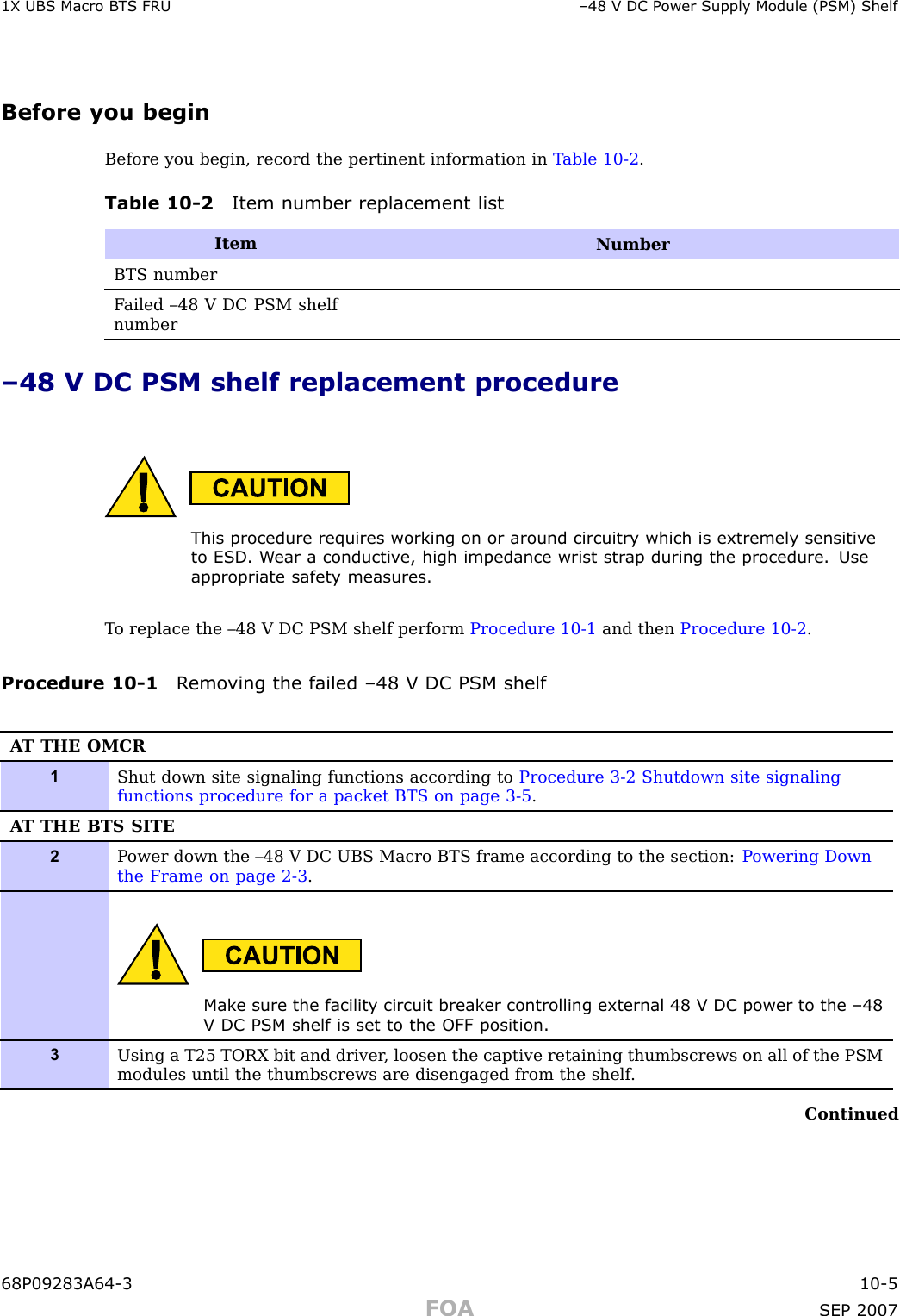 1X UBS Macro B T S FRU –48 V DC P ower Supply Module (PSM) ShelfBefore you beginBefore you begin, record the pertinent information in T able 10 -2 .Table 10 -2 Item number replacement listItemNumberBTS numberF ailed –48 V DC PSM shelfnumber–48 V DC PSM shelf replacement procedureThis procedure requires working on or around circuitry which is extremely sensitiv eto ESD . W ear a conductiv e, high impedance wrist str ap during the procedure. Useappropriate safet y measures.T o replace the –48 V DC PSM shelf perform Procedure 10 -1 and then Procedure 10 -2 .Procedure 10 -1 R emo ving the failed –48 V DC PSM shelfA T THE OMCR1Shut down site signaling functions according to Procedure 3-2 Shutdown site signalingfunctions procedure for a packet BTS on page 3- 5 .A T THE BTS SITE2P ower down the –48 V DC UBS Macro BTS frame according to the section: P owering Downthe Frame on page 2- 3 .Mak e sure the facilit y circuit break er controlling external 48 V DC power to the –48V DC PSM shelf is set to the OFF position.3Using a T25 TORX bit and driver , loosen the captive retaining thumbscrews on all of the PSMmodules until the thumbscrews are disengaged from the shelf .Continued68P09283A64 -3 10 -5FOA SEP 2007