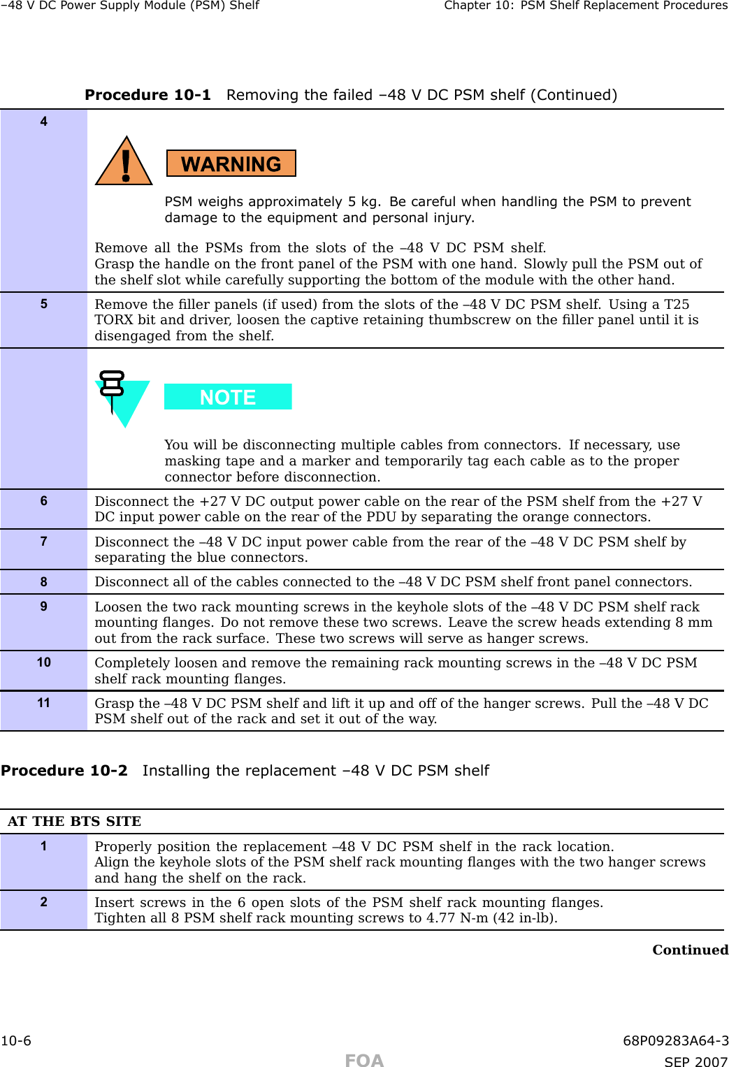 –48 V DC P ower Supply Module (PSM) Shelf Chapter 10: PSM Shelf R eplacement ProceduresProcedure 10 -1 R emo ving the failed –48 V DC PSM shelf (Continued)4PSM weighs appro ximately 5 kg. Be careful when handling the PSM to prev entdamage to the equipment and personal injury .Remove all the PSMs from the slots of the –48 V DC PSM shelf .Grasp the handle on the front panel of the PSM with one hand. Slowly pull the PSM out ofthe shelf slot while carefully supporting the bottom of the module with the other hand.5Remove the ﬁller panels (if used) from the slots of the –48 V DC PSM shelf . Using a T25TORX bit and driver , loosen the captive retaining thumbscrew on the ﬁller panel until it isdisengaged from the shelf .Y ou will be disconnecting multiple cables from connectors. If necessary , usemasking tape and a marker and temporarily tag each cable as to the properconnector before disconnection.6Disconnect the +27 V DC output power cable on the rear of the PSM shelf from the +27 VDC input power cable on the rear of the PDU by separating the orange connectors.7Disconnect the –48 V DC input power cable from the rear of the –48 V DC PSM shelf byseparating the blue connectors.8Disconnect all of the cables connected to the –48 V DC PSM shelf front panel connectors.9Loosen the two rack mounting screws in the keyhole slots of the –48 V DC PSM shelf rackmounting ﬂanges. Do not remove these two screws. Leave the screw heads extending 8 mmout from the rack surface. These two screws will serve as hanger screws.10Completely loosen and remove the remaining rack mounting screws in the –48 V DC PSMshelf rack mounting ﬂanges.1 1Grasp the –48 V DC PSM shelf and lift it up and off of the hanger screws. Pull the –48 V DCPSM shelf out of the rack and set it out of the way .Procedure 10 -2 Installing the replacement –48 V DC PSM shelfA T THE BTS SITE1Properly position the replacement –48 V DC PSM shelf in the rack location.Align the keyhole slots of the PSM shelf rack mounting ﬂanges with the two hanger screwsand hang the shelf on the rack.2Insert screws in the 6 open slots of the PSM shelf rack mounting ﬂanges.Tighten all 8 PSM shelf rack mounting screws to 4.77 N-m (42 in-lb).Continued10 -6 68P09283A64 -3FOA SEP 2007