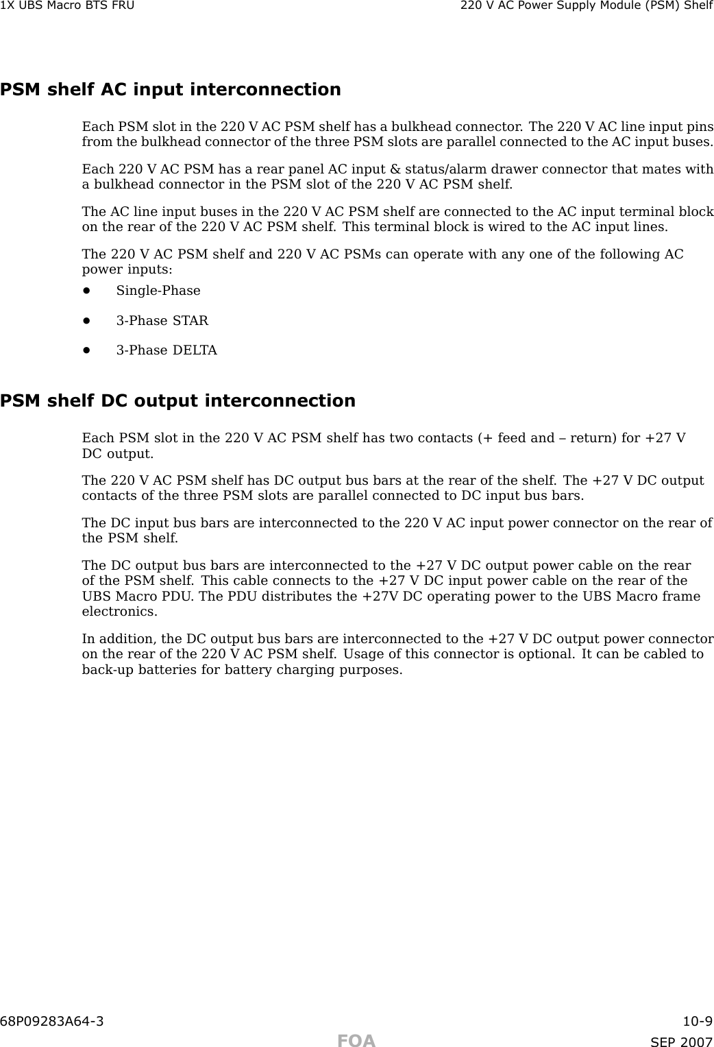 1X UBS Macro B T S FRU 220 V AC P ower Supply Module (PSM) ShelfPSM shelf AC input interconnectionEach PSM slot in the 220 V AC PSM shelf has a bulkhead connector . The 220 V AC line input pinsfrom the bulkhead connector of the three PSM slots are parallel connected to the AC input buses.Each 220 V AC PSM has a rear panel AC input &amp; status/alarm drawer connector that mates witha bulkhead connector in the PSM slot of the 220 V AC PSM shelf .The AC line input buses in the 220 V AC PSM shelf are connected to the AC input terminal blockon the rear of the 220 V AC PSM shelf . This terminal block is wired to the AC input lines.The 220 V AC PSM shelf and 220 V AC PSMs can operate with any one of the following ACpower inputs:•Single -Phase•3 -Phase ST AR•3 -Phase DEL T APSM shelf DC output interconnectionEach PSM slot in the 220 V AC PSM shelf has two contacts (+ feed and – return) for +27 VDC output.The 220 V AC PSM shelf has DC output bus bars at the rear of the shelf . The +27 V DC outputcontacts of the three PSM slots are parallel connected to DC input bus bars.The DC input bus bars are interconnected to the 220 V AC input power connector on the rear ofthe PSM shelf .The DC output bus bars are interconnected to the +27 V DC output power cable on the rearof the PSM shelf . This cable connects to the +27 V DC input power cable on the rear of theUBS Macro PDU . The PDU distributes the +27V DC operating power to the UBS Macro frameelectronics.In addition, the DC output bus bars are interconnected to the +27 V DC output power connectoron the rear of the 220 V AC PSM shelf . Usage of this connector is optional. It can be cabled toback -up batteries for battery charging purposes.68P09283A64 -3 10 -9FOA SEP 2007