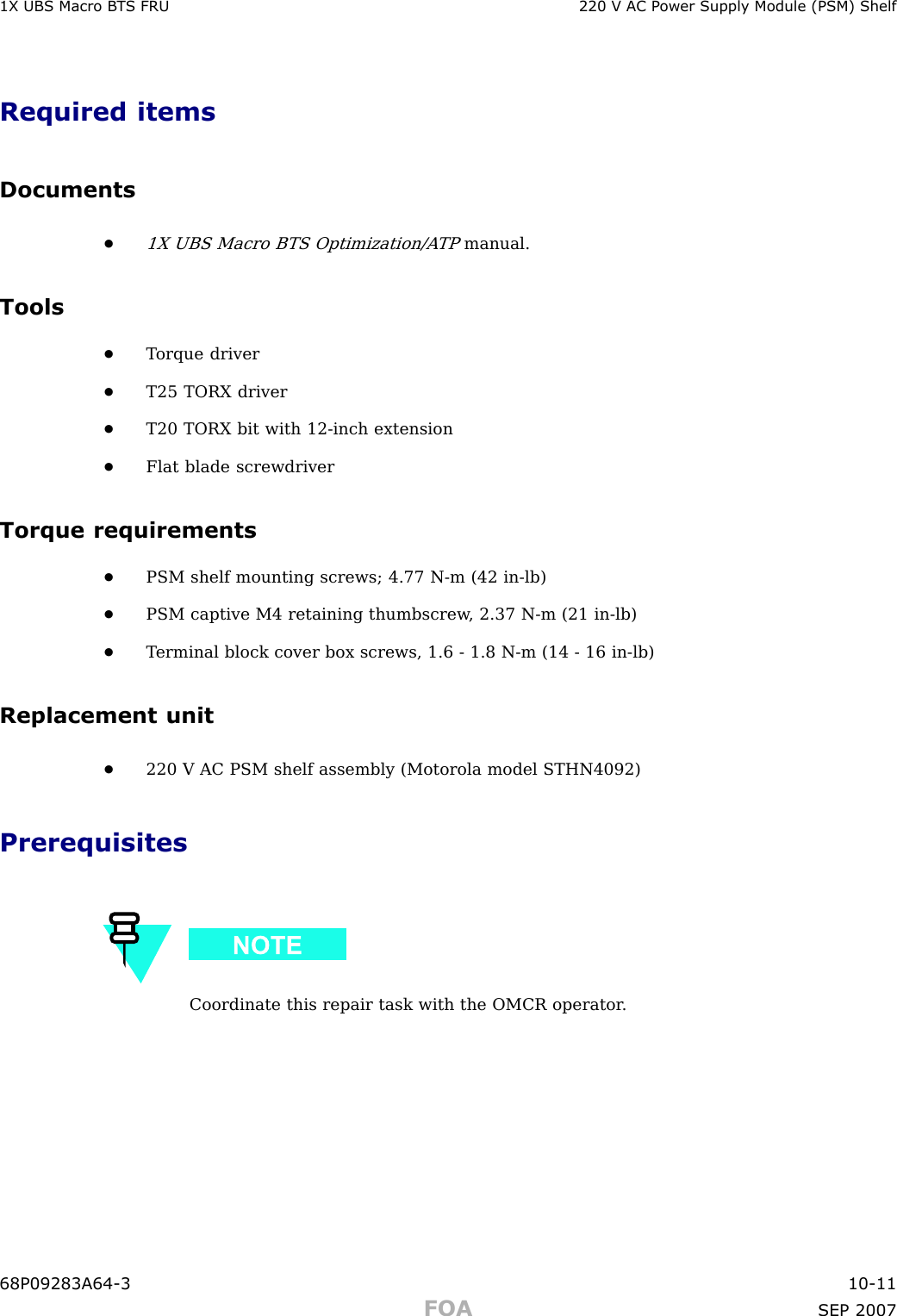 1X UBS Macro B T S FRU 220 V AC P ower Supply Module (PSM) ShelfRequired itemsDocuments•1X UBS Macro BTS Optimization/A TPmanual.Tools•T orque driver•T25 TORX driver•T20 TORX bit with 12 -inch extension•Flat blade screwdriverTorque requirements•PSM shelf mounting screws; 4.77 N -m (42 in -lb)•PSM captive M4 retaining thumbscrew , 2.37 N -m (21 in -lb)•T erminal block cover box screws, 1.6 - 1.8 N -m (14 - 16 in -lb)Replacement unit•220 V AC PSM shelf assembly (Motorola model STHN4092)PrerequisitesCoordinate this repair task with the OMCR operator .68P09283A64 -3 10 -11FOA SEP 2007