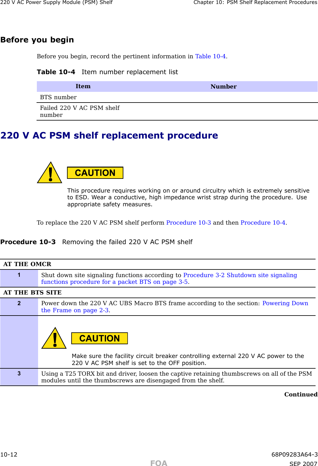 220 V AC P ower Supply Module (PSM) Shelf Chapter 10: PSM Shelf R eplacement ProceduresBefore you beginBefore you begin, record the pertinent information in T able 10 -4 .Table 10 -4 Item number replacement listItemNumberBTS numberF ailed 220 V AC PSM shelfnumber220 V AC PSM shelf replacement procedureThis procedure requires working on or around circuitry which is extremely sensitiv eto ESD . W ear a conductiv e, high impedance wrist str ap during the procedure. Useappropriate safet y measures.T o replace the 220 V AC PSM shelf perform Procedure 10 -3 and then Procedure 10 -4 .Procedure 10 -3 R emo ving the failed 220 V AC PSM shelfA T THE OMCR1Shut down site signaling functions according to Procedure 3-2 Shutdown site signalingfunctions procedure for a packet BTS on page 3- 5 .A T THE BTS SITE2P ower down the 220 V AC UBS Macro BTS frame according to the section: P owering Downthe Frame on page 2- 3 .Mak e sure the facilit y circuit break er controlling external 220 V AC power to the220 V AC PSM shelf is set to the OFF position.3Using a T25 TORX bit and driver , loosen the captive retaining thumbscrews on all of the PSMmodules until the thumbscrews are disengaged from the shelf .Continued10 -12 68P09283A64 -3FOA SEP 2007
