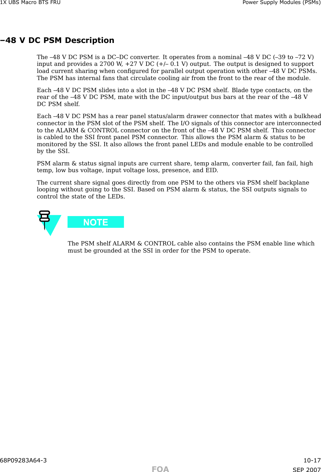 1X UBS Macro B T S FRU P ower Supply Modules (PSMs)–48 V DC PSM DescriptionThe –48 V DC PSM is a DC–DC converter . It operates from a nominal –48 V DC (–39 to –72 V)input and provides a 2700 W , +27 V DC (+/– 0.1 V) output. The output is designed to supportload current sharing when conﬁgured for parallel output operation with other –48 V DC PSMs.The PSM has internal fans that circulate cooling air from the front to the rear of the module.Each –48 V DC PSM slides into a slot in the –48 V DC PSM shelf . Blade type contacts, on therear of the –48 V DC PSM, mate with the DC input/output bus bars at the rear of the –48 VDC PSM shelf .Each –48 V DC PSM has a rear panel status/alarm drawer connector that mates with a bulkheadconnector in the PSM slot of the PSM shelf . The I/O signals of this connector are interconnectedto the ALARM &amp; CONTROL connector on the front of the –48 V DC PSM shelf . This connectoris cabled to the S SI front panel PSM connector . This allows the PSM alarm &amp; status to bemonitored by the S SI. It also allows the front panel LEDs and module enable to be controlledby the S SI.PSM alarm &amp; status signal inputs are current share, temp alarm, converter fail, fan fail, hightemp, low bus voltage, input voltage loss, presence, and EID .The current share signal goes directly from one PSM to the others via PSM shelf backplanelooping without going to the S SI. Based on PSM alarm &amp; status, the S SI outputs signals tocontrol the state of the LEDs.The PSM shelf ALARM &amp; CONTROL cable also contains the PSM enable line whichmust be grounded at the S SI in order for the PSM to operate.68P09283A64 -3 10 -17FOA SEP 2007