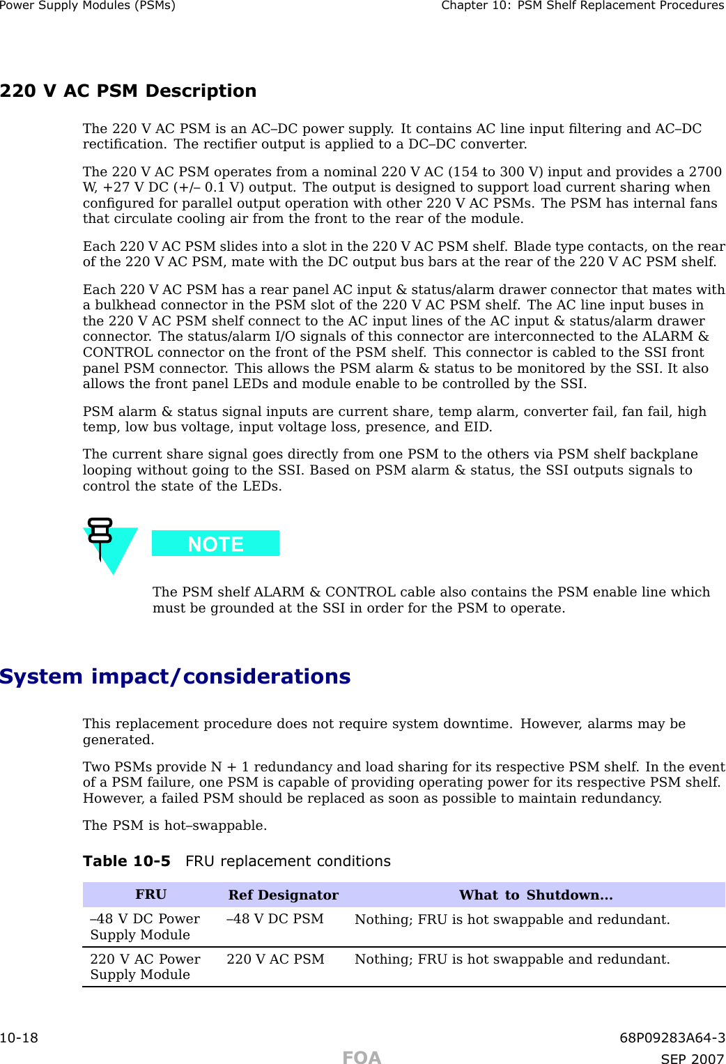 P ower Supply Modules (PSMs) Chapter 10: PSM Shelf R eplacement Procedures220 V AC PSM DescriptionThe 220 V AC PSM is an AC–DC power supply . It contains AC line input ﬁltering and AC–DCrectiﬁcation. The rectiﬁer output is applied to a DC–DC converter .The 220 V AC PSM operates from a nominal 220 V AC (154 to 300 V) input and provides a 2700W , +27 V DC (+/– 0.1 V) output. The output is designed to support load current sharing whenconﬁgured for parallel output operation with other 220 V AC PSMs. The PSM has internal fansthat circulate cooling air from the front to the rear of the module.Each 220 V AC PSM slides into a slot in the 220 V AC PSM shelf . Blade type contacts, on the rearof the 220 V AC PSM, mate with the DC output bus bars at the rear of the 220 V AC PSM shelf .Each 220 V AC PSM has a rear panel AC input &amp; status/alarm drawer connector that mates witha bulkhead connector in the PSM slot of the 220 V AC PSM shelf . The AC line input buses inthe 220 V AC PSM shelf connect to the AC input lines of the AC input &amp; status/alarm drawerconnector . The status/alarm I/O signals of this connector are interconnected to the ALARM &amp;CONTROL connector on the front of the PSM shelf . This connector is cabled to the S SI frontpanel PSM connector . This allows the PSM alarm &amp; status to be monitored by the S SI. It alsoallows the front panel LEDs and module enable to be controlled by the S SI.PSM alarm &amp; status signal inputs are current share, temp alarm, converter fail, fan fail, hightemp, low bus voltage, input voltage loss, presence, and EID .The current share signal goes directly from one PSM to the others via PSM shelf backplanelooping without going to the S SI. Based on PSM alarm &amp; status, the S SI outputs signals tocontrol the state of the LEDs.The PSM shelf ALARM &amp; CONTROL cable also contains the PSM enable line whichmust be grounded at the S SI in order for the PSM to operate.System impact/considerationsThis replacement procedure does not require system downtime. However , alarms may begenerated.T wo PSMs provide N + 1 redundancy and load sharing for its respective PSM shelf . In the eventof a PSM failure, one PSM is capable of providing operating power for its respective PSM shelf .However , a failed PSM should be replaced as soon as possible to maintain redundancy .The PSM is hot–swappable.Table 10 -5 FRU replacement conditionsFRURef Designator What to Shutdown...–48 V DC P owerSupply Module–48 V DC PSMNothing; FRU is hot swappable and redundant.220 V AC P owerSupply Module220 V AC PSMNothing; FRU is hot swappable and redundant.10 -18 68P09283A64 -3FOA SEP 2007