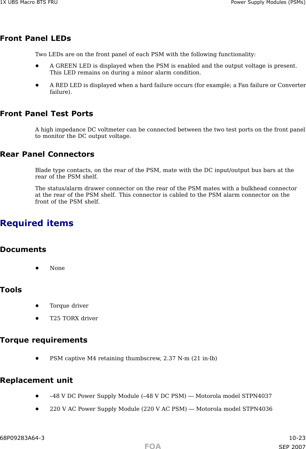1X UBS Macro B T S FRU P ower Supply Modules (PSMs)Front Panel LEDsT wo LEDs are on the front panel of each PSM with the following functionality:•A GREEN LED is displayed when the PSM is enabled and the output voltage is present.This LED remains on during a minor alarm condition.•A RED LED is displayed when a hard failure occurs (for example; a F an failure or Converterfailure).Front Panel Test PortsA high impedance DC voltmeter can be connected between the two test ports on the front panelto monitor the DC output voltage.Rear Panel ConnectorsBlade type contacts, on the rear of the PSM, mate with the DC input/output bus bars at therear of the PSM shelf .The status/alarm drawer connector on the rear of the PSM mates with a bulkhead connectorat the rear of the PSM shelf . This connector is cabled to the PSM alarm connector on thefront of the PSM shelf .Required itemsDocuments•NoneTools•T orque driver•T25 TORX driverTorque requirements•PSM captive M4 retaining thumbscrew , 2.37 N -m (21 in -lb)Replacement unit•–48 V DC P ower Supply Module (–48 V DC PSM) — Motorola model STPN4037•220 V AC P ower Supply Module (220 V AC PSM) — Motorola model STPN403668P09283A64 -3 10 -23FOA SEP 2007