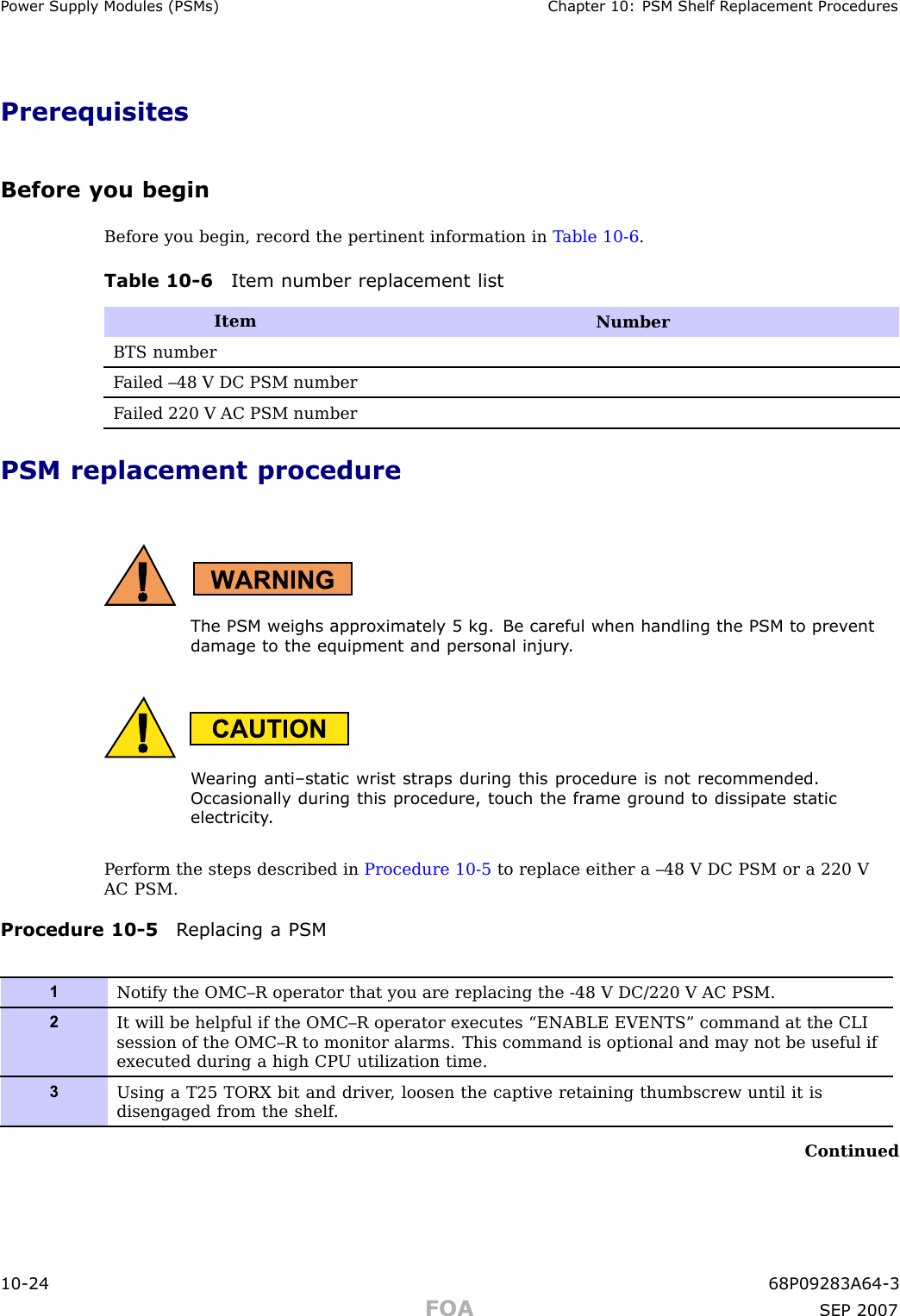 P ower Supply Modules (PSMs) Chapter 10: PSM Shelf R eplacement ProceduresPrerequisitesBefore you beginBefore you begin, record the pertinent information in T able 10 -6 .Table 10 -6 Item number replacement listItemNumberBTS numberF ailed –48 V DC PSM numberF ailed 220 V AC PSM numberPSM replacement procedureThe PSM weighs appro ximately 5 kg. Be careful when handling the PSM to prev entdamage to the equipment and personal injury .W earing anti–static wrist str aps during this procedure is not recommended.Occasionally during this procedure, touch the fr ame ground to dissipate staticelectricit y .P erform the steps described in Procedure 10 -5 to replace either a –48 V DC PSM or a 220 VAC PSM.Procedure 10 -5 R eplacing a PSM1Notify the OMC–R operator that you are replacing the -48 V DC/220 V AC PSM.2It will be helpful if the OMC–R operator executes “ENABLE EVENTS” command at the CLIsession of the OMC–R to monitor alarms. This command is optional and may not be useful ifexecuted during a high CP U utilization time.3Using a T25 TORX bit and driver , loosen the captive retaining thumbscrew until it isdisengaged from the shelf .Continued10 -24 68P09283A64 -3FOA SEP 2007