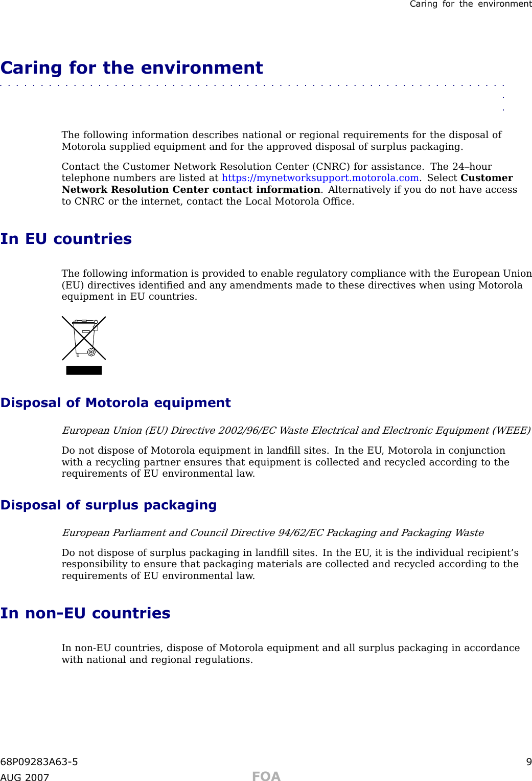 Caring for the en vironmentCaring for the environment■■■■■■■■■■■■■■■■■■■■■■■■■■■■■■■■■■■■■■■■■■■■■■■■■■■■■■■■■■■■■■■■The following information describes national or regional requirements for the disposal ofMotorola supplied equipment and for the approved disposal of surplus packaging.Contact the Customer Network Resolution Center (CNRC) for assistance. The 24–hourtelephone numbers are listed at https://mynetworksupport.motorola.com . Select CustomerNetwork Resolution Center contact information . Alternatively if you do not have accessto CNRC or the internet, contact the Local Motorola Ofﬁce.In EU countriesThe following information is provided to enable regulatory compliance with the European Union(EU) directives identiﬁed and any amendments made to these directives when using Motorolaequipment in EU countries.Disposal of Motorola equipmentEuropean Union (EU) Directive 2002/96/EC W aste Electrical and Electronic Equipment (WEEE)Do not dispose of Motorola equipment in landﬁll sites. In the EU , Motorola in conjunctionwith a recycling partner ensures that equipment is collected and recycled according to therequirements of EU environmental law .Disposal of surplus packagingEuropean P arliament and Council Directive 94/62/EC P ackaging and P ackaging W asteDo not dispose of surplus packaging in landﬁll sites. In the EU , it is the individual recipient’sresponsibility to ensure that packaging materials are collected and recycled according to therequirements of EU environmental law .In non -EU countriesIn non -EU countries, dispose of Motorola equipment and all surplus packaging in accordancewith national and regional regulations.68P09283A63 -5 9A UG 2007 FOA