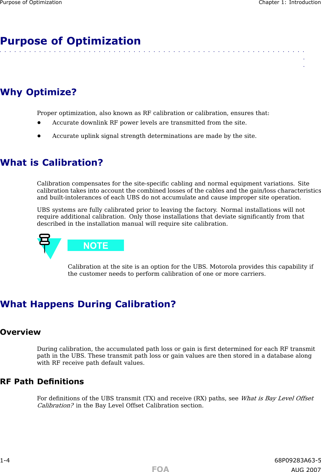 Purpose of Optimization Chapter 1: IntroductionPurpose of Optimization■■■■■■■■■■■■■■■■■■■■■■■■■■■■■■■■■■■■■■■■■■■■■■■■■■■■■■■■■■■■■■■■Why Optimize?Proper optimization, also known as RF calibration or calibration, ensures that:•Accurate downlink RF power levels are transmitted from the site.•Accurate uplink signal strength determinations are made by the site.What is Calibration?Calibration compensates for the site -speciﬁc cabling and normal equipment variations. Sitecalibration takes into account the combined losses of the cables and the gain/loss characteristicsand built -intolerances of each UBS do not accumulate and cause improper site operation.UBS systems are fully calibrated prior to leaving the factory . Normal installations will notrequire additional calibration. Only those installations that deviate signiﬁcantly from thatdescribed in the installation manual will require site calibration.Calibration at the site is an option for the UBS . Motorola provides this capability ifthe customer needs to perform calibration of one or more carriers.What Happens During Calibration?OverviewDuring calibration, the accumulated path loss or gain is ﬁrst determined for each RF transmitpath in the UBS . These transmit path loss or gain values are then stored in a database alongwith RF receive path default values.RF Path DenitionsF or deﬁnitions of the UBS transmit (TX) and receive (RX) paths, seeWhat is Bay Level OffsetCalibration?in the Bay Level Offset Calibration section.1 -4 68P09283A63 -5FOA A UG 2007