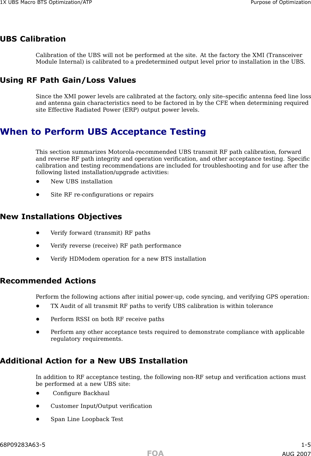 1X UBS Macro B T S Optimization/A TP Purpose of OptimizationUBS CalibrationCalibration of the UBS will not be performed at the site. A t the factory the XMI (TransceiverModule Internal) is calibrated to a predetermined output level prior to installation in the UBS .Using RF Path Gain/Loss ValuesSince the XMI power levels are calibrated at the factory , only site–speciﬁc antenna feed line lossand antenna gain characteristics need to be factored in by the CFE when determining requiredsite Effective R adiated P ower (ERP) output power levels.When to Perform UBS Acceptance TestingThis section summarizes Motorola -recommended UBS transmit RF path calibration, forwardand reverse RF path integrity and operation veriﬁcation, and other acceptance testing. Speciﬁccalibration and testing recommendations are included for troubleshooting and for use after thefollowing listed installation/upgrade activities:•New UBS installation•Site RF re -conﬁgurations or repairsNew Installations Objectives•V erify forward (transmit) RF paths•V erify reverse (receive) RF path performance•V erify HDModem operation for a new BTS installationRecommended ActionsP erform the following actions after initial power -up, code syncing, and verifying GPS operation:•TX Audit of all transmit RF paths to verify UBS calibration is within tolerance•P erform RS SI on both RF receive paths•P erform any other acceptance tests required to demonstrate compliance with applicableregulatory requirements.Additional Action for a New UBS InstallationIn addition to RF acceptance testing, the following non -RF setup and veriﬁcation actions mustbe performed at a new UBS site:•Conﬁgure Backhaul•Customer Input/Output veriﬁcation•Span Line Loopback T est68P09283A63 -5 1 -5FOA A UG 2007