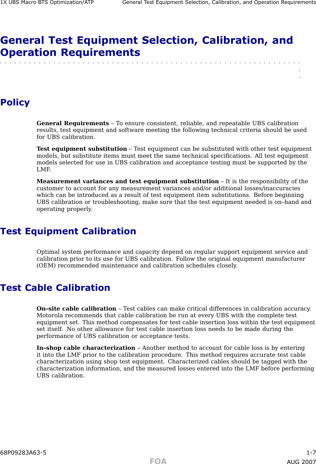 1X UBS Macro B T S Optimization/A TP Gener al T est Equipment Selection, Calibr ation, and Oper ation R equirementsGeneral Test Equipment Selection, Calibration, andOperation Requirements■■■■■■■■■■■■■■■■■■■■■■■■■■■■■■■■■■■■■■■■■■■■■■■■■■■■■■■■■■■■■■■■PolicyGeneral Requirements – T o ensure consistent, reliable, and repeatable UBS calibrationresults, test equipment and software meeting the following technical criteria should be usedfor UBS calibration.T est equipment substitution – T est equipment can be substituted with other test equipmentmodels, but substitute items must meet the same technical speciﬁcations. All test equipmentmodels selected for use in UBS calibration and acceptance testing must be supported by theLMF .Measurement variances and test equipment substitution – It is the responsibility of thecustomer to account for any measurement variances and/or additional losses/inaccuracieswhich can be introduced as a result of test equipment item substitutions. Before beginningUBS calibration or troubleshooting, make sure that the test equipment needed is on–hand andoperating properly .Test Equipment CalibrationOptimal system performance and capacity depend on regular support equipment service andcalibration prior to its use for UBS calibration. F ollow the original equipment manufacturer(OEM) recommended maintenance and calibration schedules closely .Test Cable CalibrationOn–site cable calibration – T est cables can make critical differences in calibration accuracy .Motorola recommends that cable calibration be run at every UBS with the complete testequipment set. This method compensates for test cable insertion loss within the test equipmentset itself . No other allowance for test cable insertion loss needs to be made during theperformance of UBS calibration or acceptance tests.In–shop cable characterization – Another method to account for cable loss is by enteringit into the LMF prior to the calibration procedure. This method requires accurate test cablecharacterization using shop test equipment. Characterized cables should be tagged with thecharacterization information, and the measured losses entered into the LMF before performingUBS calibration.68P09283A63 -5 1 -7FOA A UG 2007