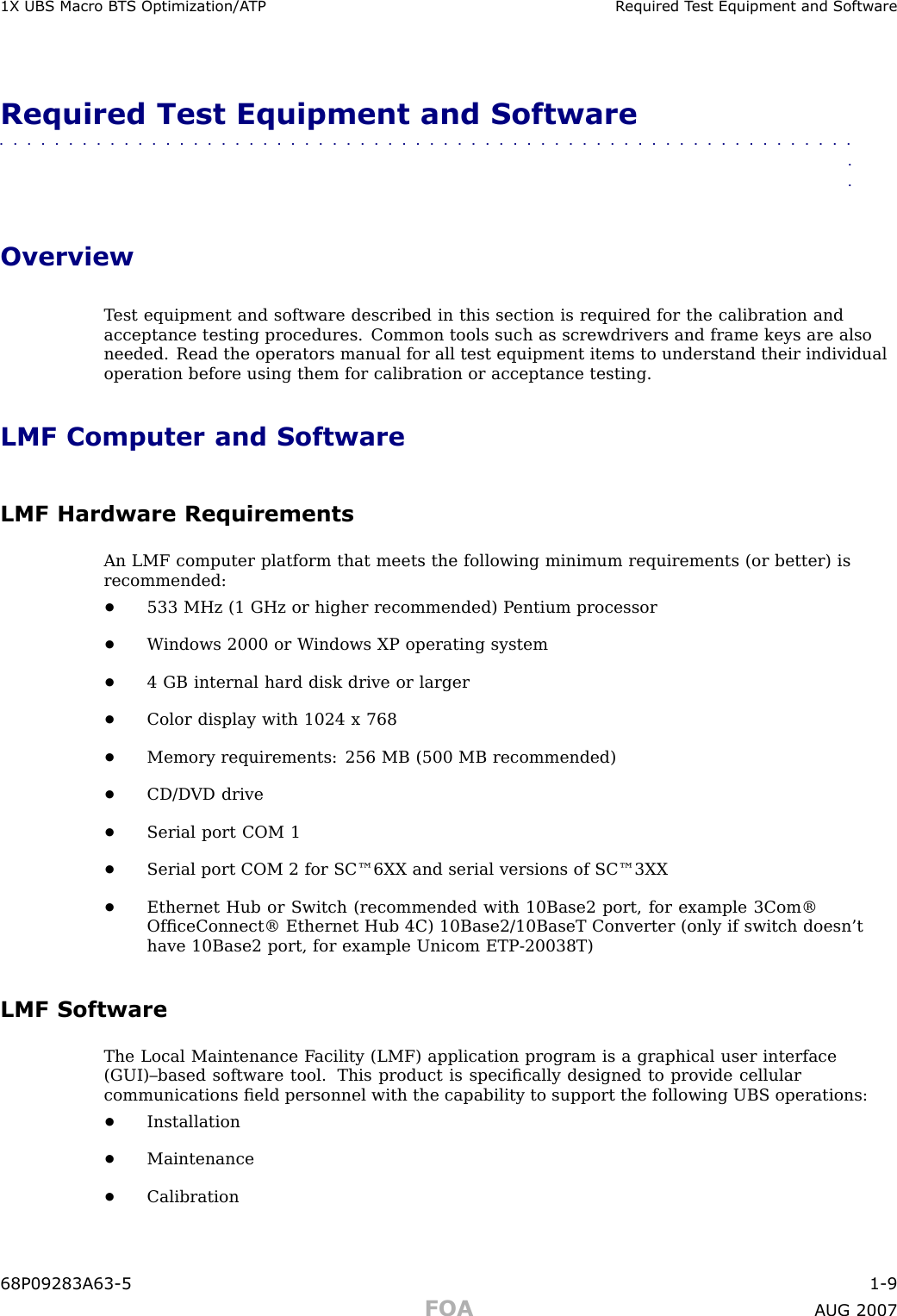 1X UBS Macro B T S Optimization/A TP R equired T est Equipment and Softw areRequired Test Equipment and Software■■■■■■■■■■■■■■■■■■■■■■■■■■■■■■■■■■■■■■■■■■■■■■■■■■■■■■■■■■■■■■■■OverviewT est equipment and software described in this section is required for the calibration andacceptance testing procedures. Common tools such as screwdrivers and frame keys are alsoneeded. Read the operators manual for all test equipment items to understand their individualoperation before using them for calibration or acceptance testing.LMF Computer and SoftwareLMF Hardware RequirementsAn LMF computer platform that meets the following minimum requirements (or better) isrecommended:•533 MHz (1 GHz or higher recommended) P entium processor•W indows 2000 or W indows XP operating system•4 GB internal hard disk drive or larger•Color display with 1024 x 768•Memory requirements: 256 MB (500 MB recommended)•CD/D VD drive•Serial port COM 1•Serial port COM 2 for SC™6XX and serial versions of SC™3XX•Ethernet Hub or Switch (recommended with 10Base2 port, for example 3Com®OfﬁceConnect® Ethernet Hub 4C) 10Base2/10BaseT Converter (only if switch doesn’thave 10Base2 port, for example Unicom ETP -20038T)LMF SoftwareThe Local Maintenance F acility (LMF) application program is a graphical user interface(GUI)–based software tool. This product is speciﬁcally designed to provide cellularcommunications ﬁeld personnel with the capability to support the following UBS operations:•Installation•Maintenance•Calibration68P09283A63 -5 1 -9FOA A UG 2007