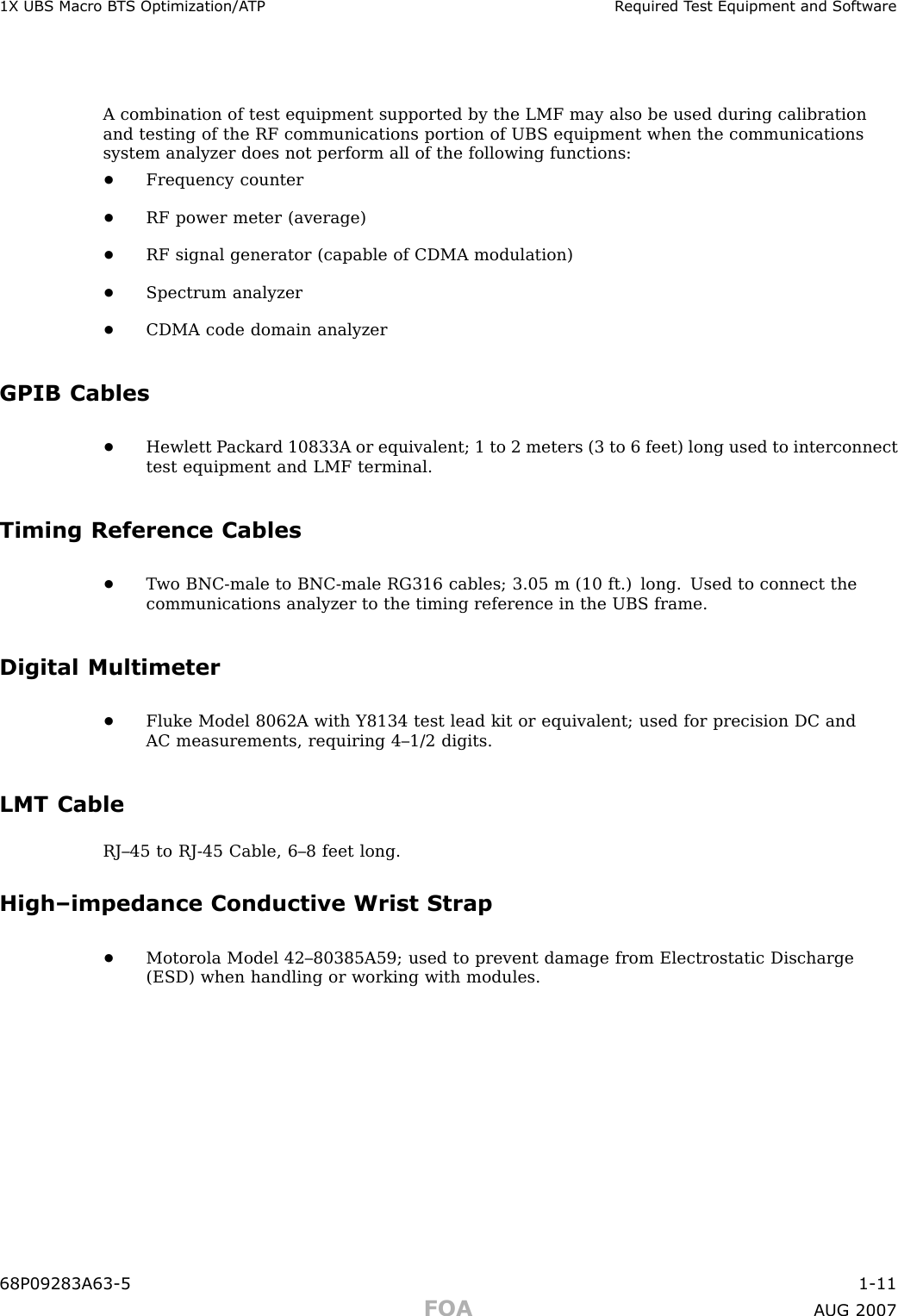 1X UBS Macro B T S Optimization/A TP R equired T est Equipment and Softw areA combination of test equipment supported by the LMF may also be used during calibrationand testing of the RF communications portion of UBS equipment when the communicationssystem analyzer does not perform all of the following functions:•Frequency counter•RF power meter (average)•RF signal generator (capable of CDMA modulation)•Spectrum analyzer•CDMA code domain analyzerGPIB Cables•Hewlett P ackard 10833A or equivalent; 1 to 2 meters (3 to 6 feet) long used to interconnecttest equipment and LMF terminal.Timing Reference Cables•T wo BNC -male to BNC -male RG316 cables; 3.05 m (10 ft.) long. Used to connect thecommunications analyzer to the timing reference in the UBS frame.Digital Multimeter•Fluke Model 8062A with Y8134 test lead kit or equivalent; used for precision DC andAC measurements, requiring 4–1/2 digits.LMT CableRJ–45 to RJ -45 Cable, 6–8 feet long.High–impedance Conductive Wrist Strap•Motorola Model 42–80385A59; used to prevent damage from Electrostatic Discharge(ESD) when handling or working with modules.68P09283A63 -5 1 -11FOA A UG 2007