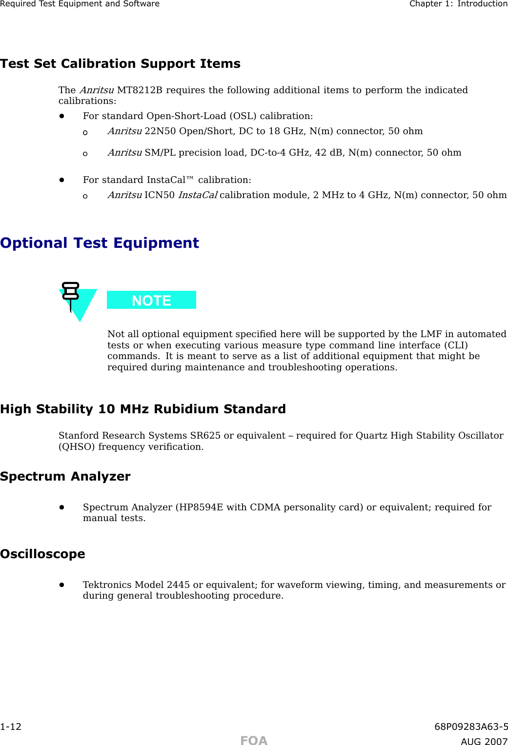 R equired T est Equipment and Softw are Chapter 1: IntroductionTest Set Calibration Support ItemsTheAnritsuMT8212B requires the following additional items to perform the indicatedcalibrations:•F or standard Open -Short -Load (OSL) calibration:Anritsu22N50 Open/Short, DC to 18 GHz, N(m) connector , 50 ohmAnritsuSM/PL precision load, DC -to -4 GHz, 42 dB, N(m) connector , 50 ohm•F or standard InstaCal™ calibration:AnritsuICN50InstaCalcalibration module, 2 MHz to 4 GHz, N(m) connector , 50 ohmOptional Test EquipmentNot all optional equipment speciﬁed here will be supported by the LMF in automatedtests or when executing various measure type command line interface (CLI)commands. It is meant to serve as a list of additional equipment that might berequired during maintenance and troubleshooting operations.High Stability 10 MHz Rubidium StandardStanford Research Systems SR625 or equivalent – required for Quartz High Stability Oscillator(QHSO) frequency veriﬁcation.Spectrum Analyzer•Spectrum Analyzer (HP8594E with CDMA personality card) or equivalent; required formanual tests.Oscilloscope•T ektronics Model 2445 or equivalent; for waveform viewing, timing, and measurements orduring general troubleshooting procedure.1 -12 68P09283A63 -5FOA A UG 2007