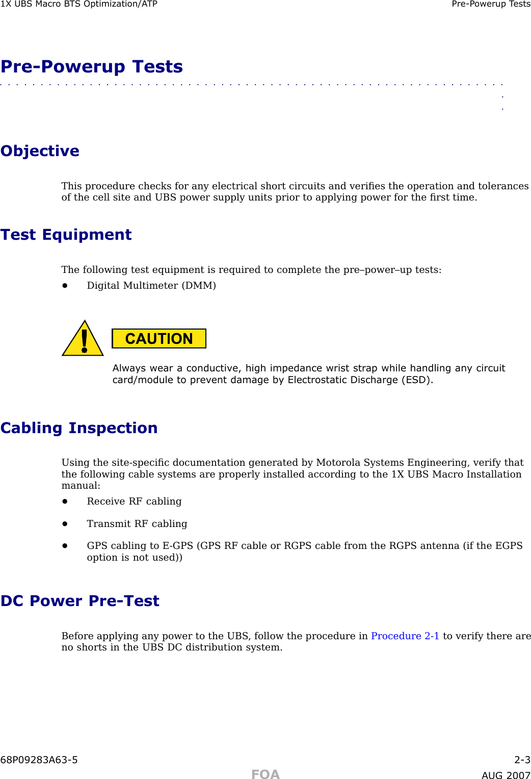 1X UBS Macro B T S Optimization/A TP Pre -P owerup T estsPre -Powerup Tests■■■■■■■■■■■■■■■■■■■■■■■■■■■■■■■■■■■■■■■■■■■■■■■■■■■■■■■■■■■■■■■■ObjectiveThis procedure checks for any electrical short circuits and veriﬁes the operation and tolerancesof the cell site and UBS power supply units prior to applying power for the ﬁrst time.Test EquipmentThe following test equipment is required to complete the pre–power–up tests:•Digital Multimeter (DMM)Alw a ys wear a conductiv e, high impedance wrist str ap while handling an y circuitcard/module to prev ent damage b y Electrostatic Discharge (ESD).Cabling InspectionUsing the site -speciﬁc documentation generated by Motorola Systems Engineering, verify thatthe following cable systems are properly installed according to the 1X UBS Macro Installationmanual:•Receive RF cabling•Transmit RF cabling•GPS cabling to E -GPS (GPS RF cable or RGPS cable from the RGPS antenna (if the EGPSoption is not used))DC Power Pre -TestBefore applying any power to the UBS , follow the procedure in Procedure 2 -1 to verify there areno shorts in the UBS DC distribution system.68P09283A63 -5 2 -3FOA A UG 2007