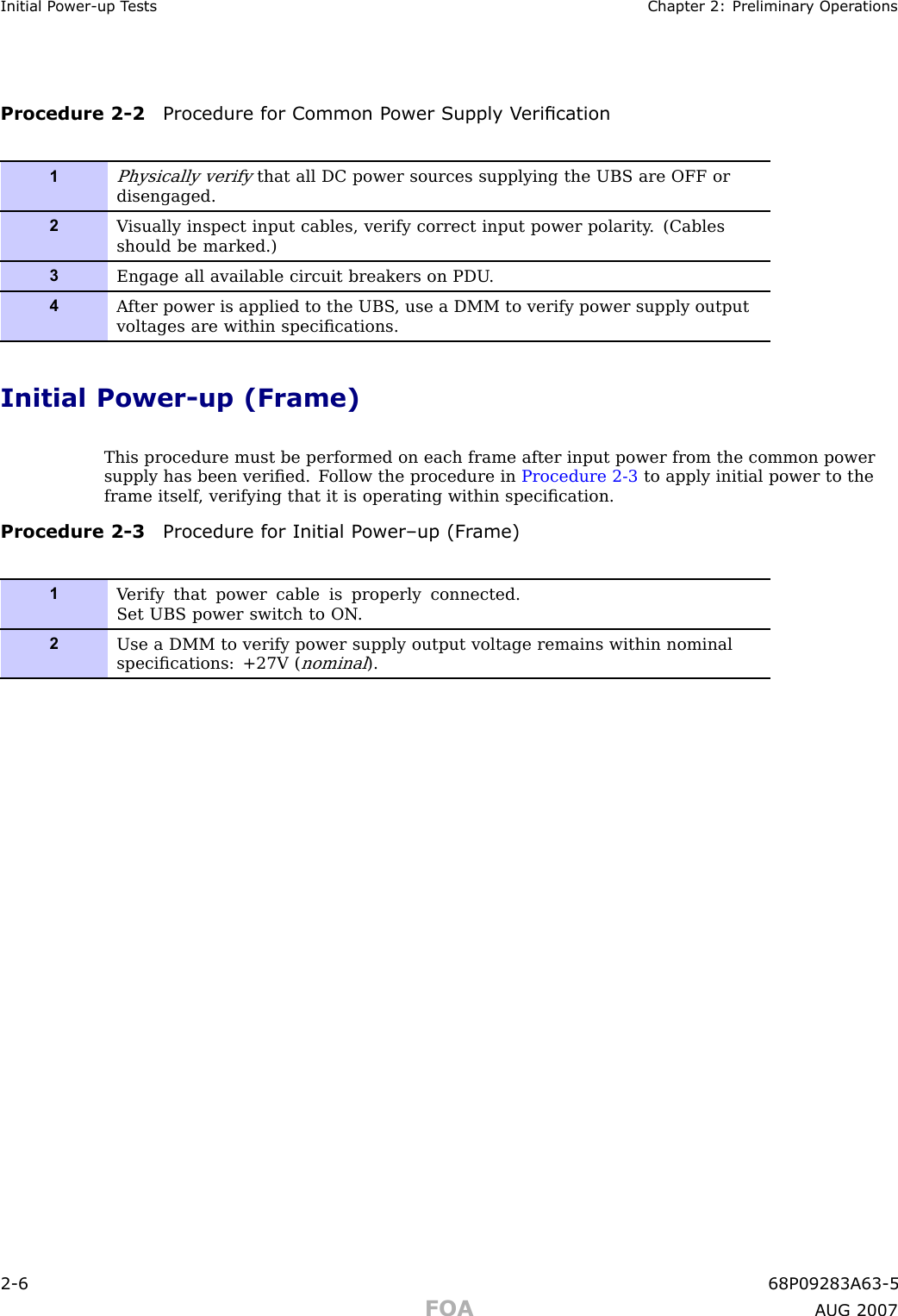 Initial P ower -up T ests Chapter 2: Preliminary Oper ationsProcedure 2 -2 Procedure for Common P ower Supply V erication1Physically verifythat all DC power sources supplying the UBS are OFF ordisengaged.2V isually inspect input cables, verify correct input power polarity . (Cablesshould be marked.)3Engage all available circuit breakers on PDU .4A fter power is applied to the UBS , use a DMM to verify power supply outputvoltages are within speciﬁcations.Initial Power -up (Frame)This procedure must be performed on each frame after input power from the common powersupply has been veriﬁed. F ollow the procedure in Procedure 2 -3 to apply initial power to theframe itself , verifying that it is operating within speciﬁcation.Procedure 2 -3 Procedure for Initial P ower –up (Fr ame)1V erify that power cable is properly connected.Set UBS power switch to ON .2Use a DMM to verify power supply output voltage remains within nominalspeciﬁcations: +27V (nominal).2 -6 68P09283A63 -5FOA A UG 2007