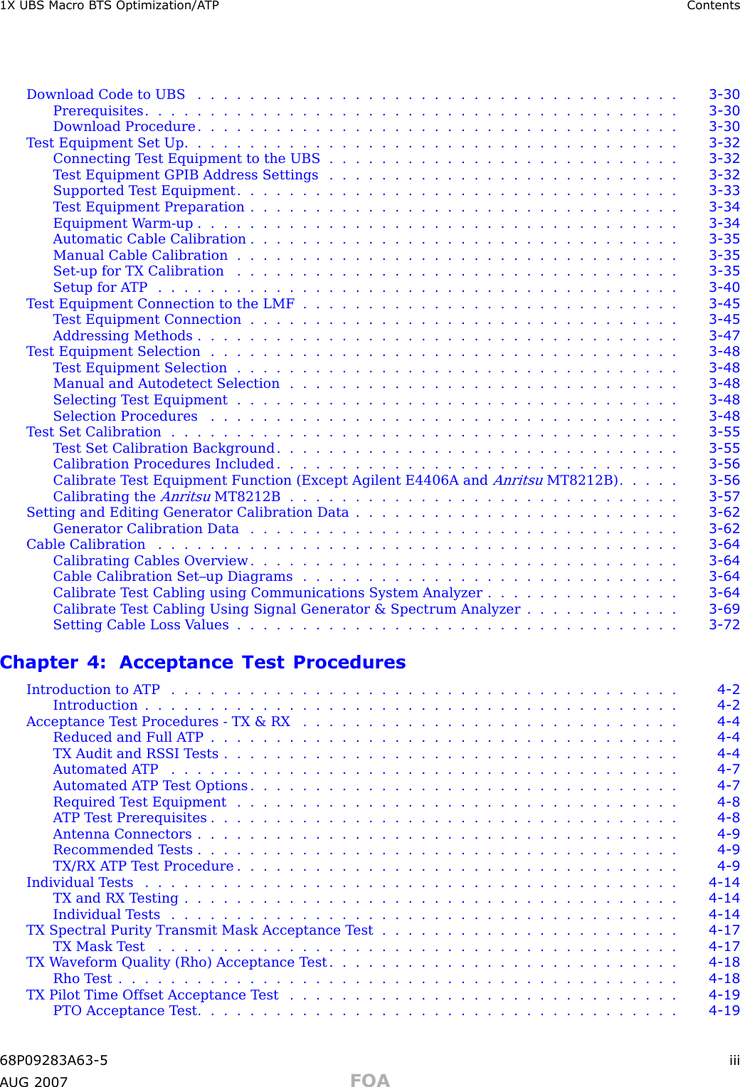 1X UBS Macro B T S Optimization/A TP ContentsDownload Code to UBS ..................................... 3 - 30Prerequisites ......................................... 3 - 30Download Procedure ..................................... 3 - 30Test Equipment Set Up ...................................... 3 - 32Connecting T est Equipment to the UBS . . . . . . . . . . . . . . . . . . . . . . . . . . . 3 - 32T est Equipment GPIB Address Settings . . . . . . . . . . . . . . . . . . . . . . . . . . . 3 - 32Supported T est Equipment . . . . . . . . . . . . . . . . . . . . . . . . . . . . . . . . . . 3 - 33T est Equipment Preparation . . . . . . . . . . . . . . . . . . . . . . . . . . . . . . . . . 3 - 34Equipment W arm -up ..................................... 3 - 34Automatic Cable Calibration . . . . . . . . . . . . . . . . . . . . . . . . . . . . . . . . . 3 - 35Manual Cable Calibration . . . . . . . . . . . . . . . . . . . . . . . . . . . . . . . . . . 3 - 35Set -up for TX Calibration . . . . . . . . . . . . . . . . . . . . . . . . . . . . . . . . . . 3 - 35Setup for ATP ........................................ 3 - 40T est Equipment Connection to the LMF . . . . . . . . . . . . . . . . . . . . . . . . . . . . . 3 - 45T est Equipment Connection . . . . . . . . . . . . . . . . . . . . . . . . . . . . . . . . . 3 - 45Addressing Methods ..................................... 3 - 47T est Equipment Selection . . . . . . . . . . . . . . . . . . . . . . . . . . . . . . . . . . . . 3 - 48T est Equipment Selection . . . . . . . . . . . . . . . . . . . . . . . . . . . . . . . . . . 3 - 48Manual and Autodetect Selection . . . . . . . . . . . . . . . . . . . . . . . . . . . . . . 3 - 48Selecting T est Equipment . . . . . . . . . . . . . . . . . . . . . . . . . . . . . . . . . . 3 - 48Selection Procedures .................................... 3 - 48Test Set Calibration ....................................... 3 - 55T est Set Calibration Background . . . . . . . . . . . . . . . . . . . . . . . . . . . . . . . 3 - 55Calibration Procedures Included . . . . . . . . . . . . . . . . . . . . . . . . . . . . . . . 3 - 56Calibrate T est Equipment Function (Except Agilent E4406A andAnritsuMT8212B) . . . . . 3 - 56Calibrating theAnritsuMT8212B .............................. 3 - 57Setting and Editing Generator Calibration Data . . . . . . . . . . . . . . . . . . . . . . . . . 3 - 62Generator Calibration Data . . . . . . . . . . . . . . . . . . . . . . . . . . . . . . . . . 3 - 62Cable Calibration ........................................ 3 - 64Calibrating Cables Overview . . . . . . . . . . . . . . . . . . . . . . . . . . . . . . . . . 3 - 64Cable Calibration Set–up Diagrams . . . . . . . . . . . . . . . . . . . . . . . . . . . . . 3 - 64Calibrate T est Cabling using Communications System Analyzer . . . . . . . . . . . . . . . 3 - 64Calibrate T est Cabling Using Signal Generator &amp; Spectrum Analyzer . . . . . . . . . . . . 3 - 69Setting Cable Loss V alues . . . . . . . . . . . . . . . . . . . . . . . . . . . . . . . . . . 3 - 72Chapter 4: Acceptance Test ProceduresIntroduction to ATP ....................................... 4 - 2Introduction ......................................... 4 - 2Acceptance T est Procedures - TX &amp; RX . . . . . . . . . . . . . . . . . . . . . . . . . . . . . 4 - 4Reduced and Full ATP .................................... 4 - 4TX Audit and RS SI Tests ................................... 4 - 4Automated ATP ....................................... 4 - 7Automated A TP T est Options . . . . . . . . . . . . . . . . . . . . . . . . . . . . . . . . . 4 - 7Required Test Equipment .................................. 4 - 8ATP Test Prerequisites .................................... 4 - 8Antenna Connectors ..................................... 4 - 9Recommended Tests ..................................... 4 - 9TX/RX ATP Test Procedure .................................. 4 - 9Individual Tests ......................................... 4 - 14TX and RX Testing ...................................... 4 - 14Individual Tests ....................................... 4 - 14TX Spectral Purity Transmit Mask Acceptance T est . . . . . . . . . . . . . . . . . . . . . . . 4 - 17TX Mask Test ........................................ 4 - 17TX W aveform Quality (Rho) Acceptance T est . . . . . . . . . . . . . . . . . . . . . . . . . . . 4 - 18Rho Test ........................................... 4 - 18TX Pilot Time Offset Acceptance T est . . . . . . . . . . . . . . . . . . . . . . . . . . . . . . 4 - 19PTO Acceptance Test ..................................... 4 - 1968P09283A63 -5 iiiA UG 2007 FOA