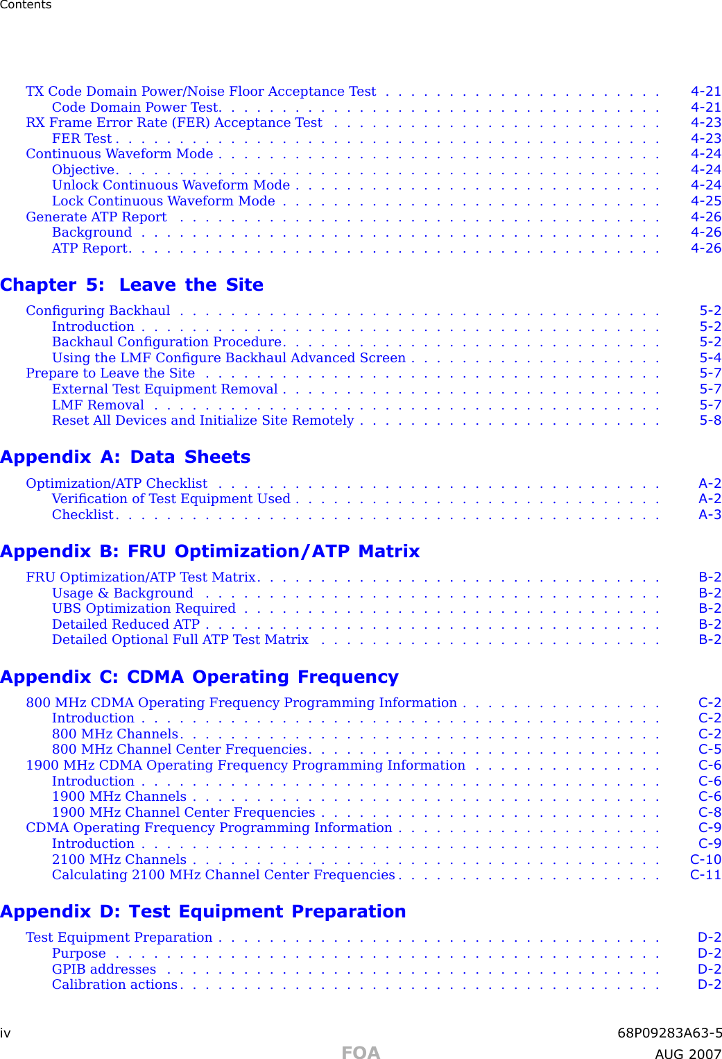 ContentsTX Code Domain P ower/Noise Floor Acceptance T est . . . . . . . . . . . . . . . . . . . . . . 4 - 21Code Domain Power Test ................................... 4 - 21RX Frame Error R ate (FER) Acceptance T est . . . . . . . . . . . . . . . . . . . . . . . . . . 4 - 23FER Test ........................................... 4 - 23Continuous W aveform Mode . . . . . . . . . . . . . . . . . . . . . . . . . . . . . . . . . . . 4 - 24Objective ........................................... 4 - 24Unlock Continuous W aveform Mode . . . . . . . . . . . . . . . . . . . . . . . . . . . . . 4 - 24Lock Continuous W aveform Mode . . . . . . . . . . . . . . . . . . . . . . . . . . . . . . 4 - 25Generate ATP Report ...................................... 4 - 26Background ......................................... 4 - 26ATP Report .......................................... 4 - 26Chapter 5: Leave the SiteConﬁguring Backhaul ...................................... 5 - 2Introduction ......................................... 5 - 2Backhaul Conﬁguration Procedure . . . . . . . . . . . . . . . . . . . . . . . . . . . . . . 5 - 2Using the LMF Conﬁgure Backhaul Advanced Screen . . . . . . . . . . . . . . . . . . . . 5 - 4Prepare to Leave the Site .................................... 5 - 7External T est Equipment Removal . . . . . . . . . . . . . . . . . . . . . . . . . . . . . . 5 - 7LMF Removal ........................................ 5 - 7Reset All Devices and Initialize Site Remotely . . . . . . . . . . . . . . . . . . . . . . . . 5 - 8Appendix A: Data SheetsOptimization/A TP Checklist . . . . . . . . . . . . . . . . . . . . . . . . . . . . . . . . . . . A - 2V eriﬁcation of T est Equipment Used . . . . . . . . . . . . . . . . . . . . . . . . . . . . . A - 2Checklist ........................................... A - 3Appendix B: FRU Optimization/ATP MatrixFRU Optimization/A TP T est Matrix . . . . . . . . . . . . . . . . . . . . . . . . . . . . . . . . B - 2Usage &amp; Background .................................... B - 2UBS Optimization Required . . . . . . . . . . . . . . . . . . . . . . . . . . . . . . . . . B - 2Detailed Reduced ATP .................................... B - 2Detailed Optional Full A TP T est Matrix . . . . . . . . . . . . . . . . . . . . . . . . . . . B - 2Appendix C: CDMA Operating Frequency800 MHz CDMA Operating Frequency Programming Information . . . . . . . . . . . . . . . . C - 2Introduction ......................................... C - 2800 MHz Channels ...................................... C - 2800 MHz Channel Center Frequencies . . . . . . . . . . . . . . . . . . . . . . . . . . . . C - 51900 MHz CDMA Operating Frequency Programming Information . . . . . . . . . . . . . . . C - 6Introduction ......................................... C - 61900 MHz Channels ..................................... C - 61900 MHz Channel Center Frequencies . . . . . . . . . . . . . . . . . . . . . . . . . . . C - 8CDMA Operating Frequency Programming Information . . . . . . . . . . . . . . . . . . . . . C - 9Introduction ......................................... C - 92100 MHz Channels ..................................... C - 10Calculating 2100 MHz Channel Center Frequencies . . . . . . . . . . . . . . . . . . . . . C - 11Appendix D: Test Equipment PreparationT est Equipment Preparation . . . . . . . . . . . . . . . . . . . . . . . . . . . . . . . . . . . D - 2Purpose ........................................... D - 2GPIB addresses ....................................... D - 2Calibration actions ...................................... D - 2iv 68P09283A63 -5FOA A UG 2007