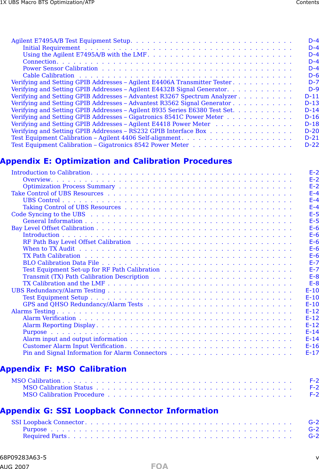 1X UBS Macro B T S Optimization/A TP ContentsAgilent E7495A/B T est Equipment Setup . . . . . . . . . . . . . . . . . . . . . . . . . . . . . D - 4Initial Requirement ..................................... D - 4Using the Agilent E7495A/B with the LMF . . . . . . . . . . . . . . . . . . . . . . . . . . D - 4Connection .......................................... D - 4P ower Sensor Calibration . . . . . . . . . . . . . . . . . . . . . . . . . . . . . . . . . . D - 4Cable Calibration ...................................... D - 6V erifying and Setting GPIB Addresses – Agilent E4406A Transmitter T ester . . . . . . . . . . . D - 7V erifying and Setting GPIB Addresses – Agilent E4432B Signal Generator . . . . . . . . . . . . D - 9V erifying and Setting GPIB Addresses – Advantest R3267 Spectrum Analyzer . . . . . . . . . . D - 11V erifying and Setting GPIB Addresses – Advantest R3562 Signal Generator . . . . . . . . . . . D - 13V erifying and Setting GPIB Addresses – Agilent 8935 Series E6380 T est Set . . . . . . . . . . . D - 14V erifying and Setting GPIB Addresses – Gigatronics 8541C P ower Meter . . . . . . . . . . . . D - 16V erifying and Setting GPIB Addresses – Agilent E4418 P ower Meter . . . . . . . . . . . . . . D - 18V erifying and Setting GPIB Addresses – RS232 GPIB Interface Box . . . . . . . . . . . . . . . D - 20T est Equipment Calibration – Agilent 4406 Self -alignment . . . . . . . . . . . . . . . . . . . . D - 21T est Equipment Calibration – Gigatronics 8542 P ower Meter . . . . . . . . . . . . . . . . . . D - 22Appendix E: Optimization and Calibration ProceduresIntroduction to Calibration . . . . . . . . . . . . . . . . . . . . . . . . . . . . . . . . . . . . E - 2Overview ........................................... E - 2Optimization Process Summary . . . . . . . . . . . . . . . . . . . . . . . . . . . . . . . E - 2T ake Control of UBS Resources . . . . . . . . . . . . . . . . . . . . . . . . . . . . . . . . . E - 4UBS Control ......................................... E - 4T aking Control of UBS Resources . . . . . . . . . . . . . . . . . . . . . . . . . . . . . . E - 4Code Syncing to the UBS .................................... E - 5General Information ..................................... E - 5Bay Level Offset Calibration . . . . . . . . . . . . . . . . . . . . . . . . . . . . . . . . . . . E - 6Introduction ......................................... E - 6RF P ath Bay Level Offset Calibration . . . . . . . . . . . . . . . . . . . . . . . . . . . . E - 6When to TX Audit ...................................... E - 6TX Path Calibration ..................................... E - 6BLO Calibration Data File . . . . . . . . . . . . . . . . . . . . . . . . . . . . . . . . . . E - 7T est Equipment Set -up for RF P ath Calibration . . . . . . . . . . . . . . . . . . . . . . . E - 7Transmit (TX) P ath Calibration Description . . . . . . . . . . . . . . . . . . . . . . . . . E - 8TX Calibration and the LMF . . . . . . . . . . . . . . . . . . . . . . . . . . . . . . . . . E - 8UBS Redundancy/Alarm T esting . . . . . . . . . . . . . . . . . . . . . . . . . . . . . . . . . E - 10Test Equipment Setup .................................... E - 10GPS and QHSO Redundancy/Alarm T ests . . . . . . . . . . . . . . . . . . . . . . . . . . E - 10Alarms Testing .......................................... E - 12Alarm Veriﬁcation ...................................... E - 12Alarm Reporting Display . . . . . . . . . . . . . . . . . . . . . . . . . . . . . . . . . . . E - 12Purpose ........................................... E - 14Alarm input and output information . . . . . . . . . . . . . . . . . . . . . . . . . . . . . E - 14Customer Alarm Input V eriﬁcation . . . . . . . . . . . . . . . . . . . . . . . . . . . . . . E - 16Pin and Signal Information for Alarm Connectors . . . . . . . . . . . . . . . . . . . . . . E - 17Appendix F: MSO CalibrationMSO Calibration ......................................... F - 2MSO Calibration Status ................................... F - 2MSO Calibration Procedure . . . . . . . . . . . . . . . . . . . . . . . . . . . . . . . . . F - 2Appendix G: SSI Loopback Connector InformationSSI Loopback Connector ..................................... G - 2Purpose ........................................... G - 2Required Parts ........................................ G - 268P09283A63 -5 vA UG 2007 FOA