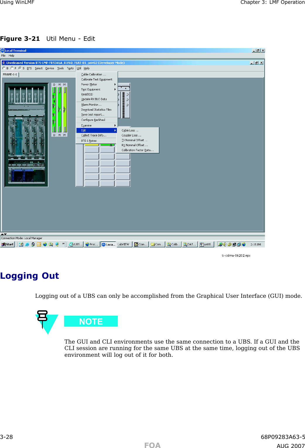 Using WinLMF Chapter 3: LMF Oper ationFigure 3 -21 Util Menu - Editti-cdma-06202.epsLogging OutLogging out of a UBS can only be accomplished from the Graphical User Interface (GUI) mode.The GUI and CLI environments use the same connection to a UBS . If a GUI and theCLI session are running for the same UBS at the same time, logging out of the UBSenvironment will log out of it for both.3 -28 68P09283A63 -5FOA A UG 2007